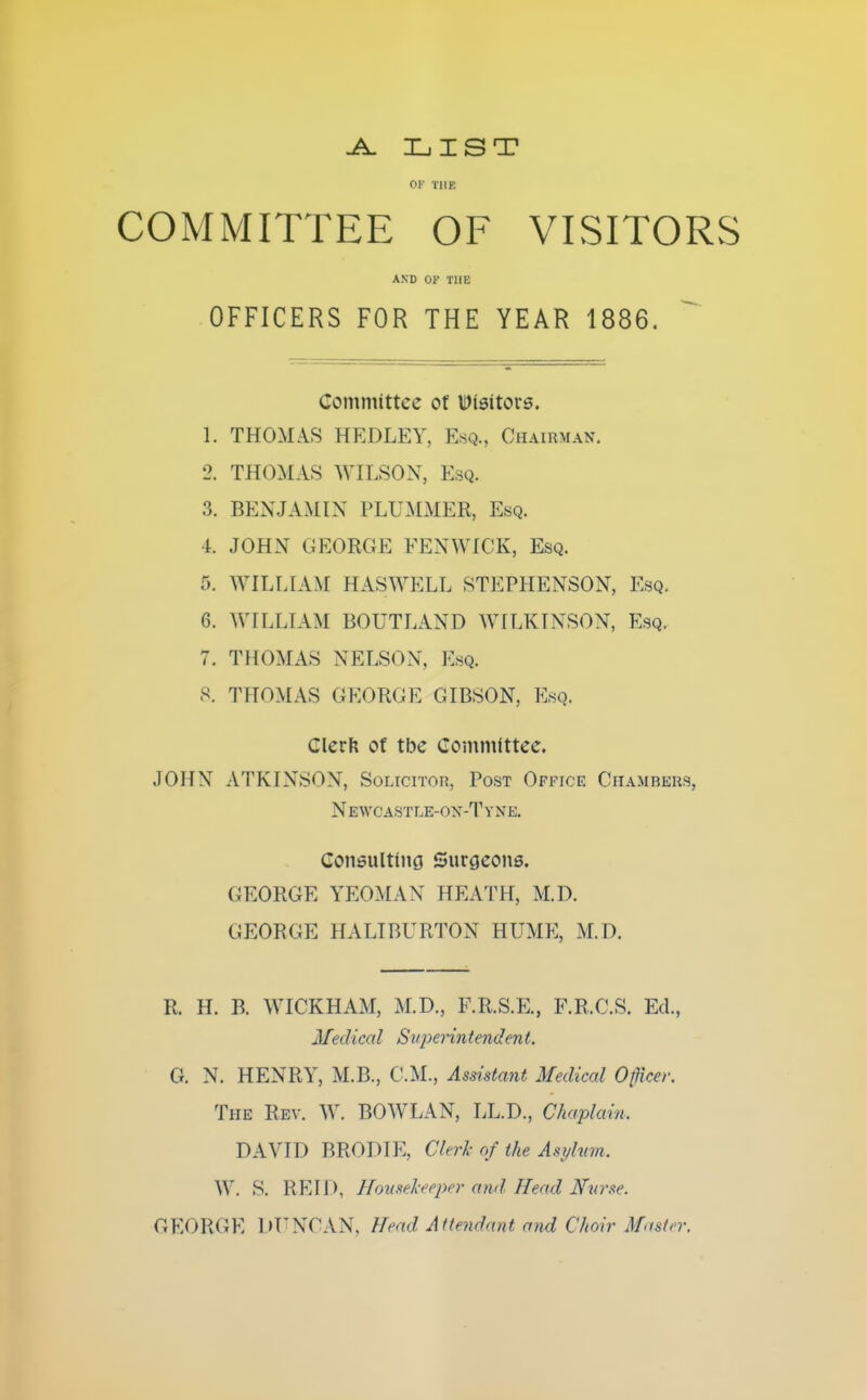 LIST OK THE COMMITTEE OF VISITORS AND OK THE OFFICERS FOR THE YEAR 1886. Committee of Disitors. 1. THOMAS HEDLEY, Esq., Chairman. 2. THOMAS WILSON, Esq. 3. BENJAMIN PLUMMER, Esq. ■1 JOHN GEORGE EENWICK, Esq. 5. WILLIAM HASWELL STEPHENSON, Esq. 6. WILLIAM BOUTLAND WILKINSON, Esq. 7. THOMAS NELSON, Esq. THOMAS GEORGE GIBSON, Esq. Clerh of tbe Committee. JOHN ATKINSON, Solicitor, Post Ofkice Cfiambers, Newcastle-on-T y n e. Gonsultino Surgeone. GEORGE YEOMAN HEATH, M.D. GEORGE HALT BURTON HUMf], M.D. R. H. B. WICKHAM, M.D., F.R.S.E., F.R.C.S. Ed., Ifedical Stfpei'iniendent. G. N. HENRY, M.B., CM., Assistant Medical Ofiicer. The Rev. W. BOWLAN, LL.D., Chaplain. DAVID BRODIP; Clerk of the Asylmn. W. S. RE ID, Housekeeper and Head Nurse. GEORGE DUNCAN, Head Attendant and Choir Master.