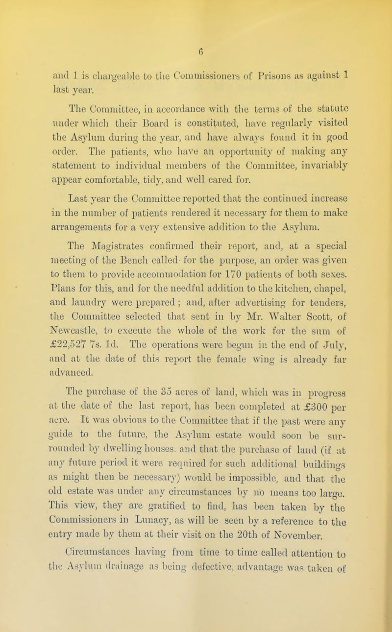 aiul ] is cluii-gea]>lc to the Cunimissioners of Prisons as against 1 last year. The Committee, in accordance with the terms of the statute under whicli their Board is constituted, have regularly visited the Asylum during the yeai', and have always found it in good order. The patients, who have an opportunity of making any statement to individual members of the Committee, invariably appear comfortable, tidy, and well cared for. Last year the Committee reported that the continued increase in the number of patients rendered it necessary for them to make arrangements for a very extensive addition to the Asylum. The Magistrates confirmed their report, and, at a special meeting of the Bench called- for the purpose, an order was given to them to provide accommodation for 170 patients of both sexes. Plans for this, and for the needful addition to the kitchen, chapel, and laundry were prepared ; and, after advertising for tenders, the Committee selected that sent in by Mr. Walter Scott, of Newcastle, to execute the whole of the work for the sum of £22,527 7s. Id. The operations were begun in the end of July, and at the date of this report the female wing is already far advanced. The purchase of the 35 acres of land, which was in progress at the date of the last report, has been completed at £300 per acre. It was obvious to the Committee that if the past were any guide to the future, the As}duni estate would soon be sur- rounded by dwelling houses, and that the purchase of land (if at any future period it were required for such additional buildin<>-3 as might then be necessary) would be impossible, and that the old estate was under any circumstances by no means too large. This view, they are gratified to find, has been taken by the Commissioners in Lunacy, as will be seen by a reference to the entry made by them at their visit on the 20th of November. Circumstances having from time to time called attention to the Asylum drainage as l»eing defective, advantage was taken of