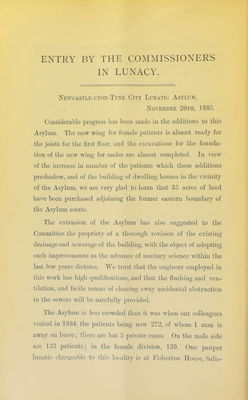 ENTRY BY THE COMMISSIONERS IN LUNACY. Newcastle-L'PON-TvNE City Lunatic Asylum, November 20th, 1885. Considerable progress has been made in the additions to this Asylum. The new wing for female patients is almost ready for the joists for the first floor, and the excavations foi' the founda- tion of the new wing for males are almost completed. Tn view of the increase in number of the patients wliich these additions preshadow, and of the l.)uildiug of dwelling houses in the vicinity of the Asylum, we are very glad to learn that 35 acres of land have been purchased adjoining the former eastern boundary of the Asylum estate. The extension of tlie Asylum has also suggested to the Committee the propriet}' of a thorough revision of the existing drainage and sewerage of the building, with the object of adopting such improvements as the advance of sanitary science within the last few years dictates. We trust that the engineer employed in this work has higli (pialifications, and that the flushing and vcn- tikition, and facile means of clearing aw^ay accidental obstruction in the sewers will be carefully pro\'ided. The Asylum is less crowded tlian it was when our colleagues visited in 1884, the patients being now 272, of whom 1 man is away on leave; there arc but 5 private cases. On the male side are 133 patients; in the female division, 139. One pauper lunatic char^iicablc to tliis loeality is at Fishcrton House, Salis-