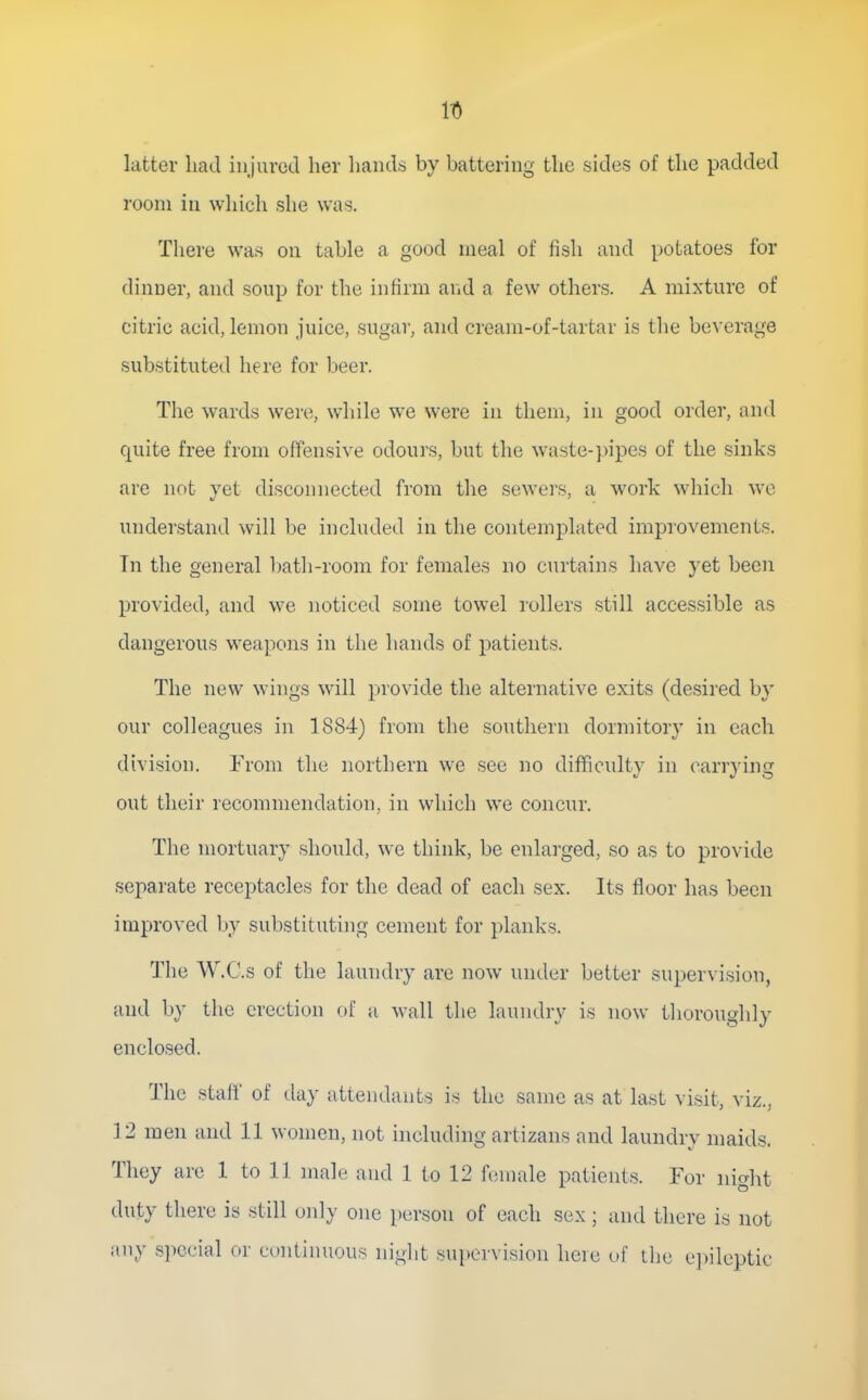 latter had injured her liands by battering the sides of the padded room iu which she was. There was on table a good meal of fish and potatoes for dinner, and soup for the infirm and a few others. A mixture of citric acid, lemon juice, sugar, and cream-of-tartar is the beverage substituted here for beer. The wards were, while we were in them, in good order, and quite free from offensive odours, but the waste-pipes of the sinks are not vet disconnected from the sewers, a work which we understand will be included in the contemplated improvements. Tn the general bath-room for females no curtains have yet been provided, and we noticed some towel rollers still accessible as dangerous weapons in the hands of patients. The new wings will provide the alternative exits (desired by our colleagues in 1884) from the southern dormitory in each division. From the northern we see no diflficulty in carrying out their recommendation, in which we concur. The mortuary should, we think, be enlarged, so as to provide separate receptacles for the dead of each sex. Its floor has been improved by substituting cement for planks. The W.C.s of the laundry are now under better supervision, and by the erection of a wall the laundry is now thoroughly enclosed. The staff of day attendants is the same as at last visit, viz.. 12 men and 11 women, not including artizans and laundrv maids They are 1 to 11 male and 1 to 12 female patients. For night duty there is still only one person of each sex ; and there is not any special or continuous niglit supervision heie of the e])ileptic