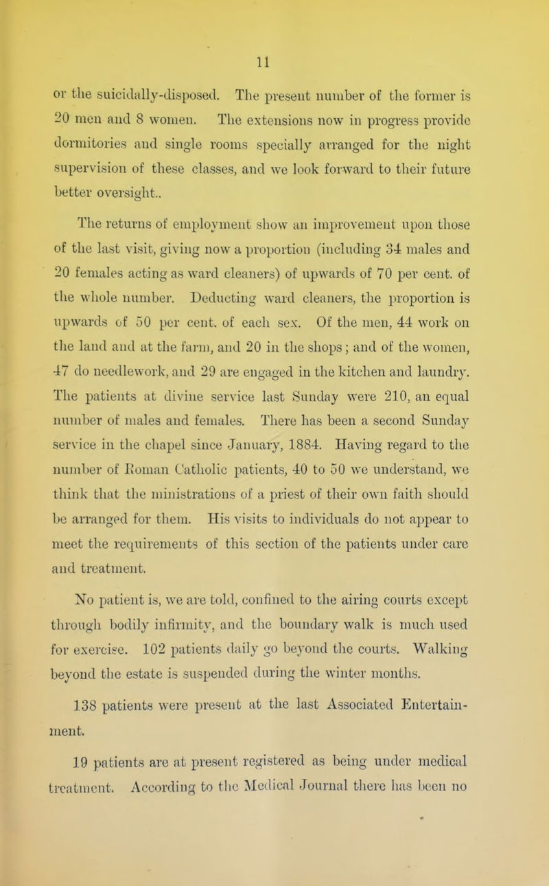 or the suicidally-disposed. The present nuiiiber of the former is 20 men and 8 women. The extensions now in progress provide dormitories and single rooms specially airanged for the night supervision of these classes, and we look forward to their future better oversight.. The returns of employment show an improvement upon those of the last visit, giving now a proportion (including 34 males and 20 females acting as ward cleaners) of upwards of 70 per cent, of the whole number. Deducting ward cleaners, the proportion is npwards of 50 per cent, of each sex. Of the men, 44 work on the land and at the farm, and 20 in the shops ; and of the women, 47 do needlework, and 29 are engaged in the kitchen and laundry. The patients at divine service last Sunday were 210, an equal number of males and females. There has been a second Sunday service in the chapel since January, 1884. Having regard to the numl)er of Eoman (.'atholic patients, 40 to 50 we understand, wo think that the ministrations of a priest of their own faith should be arranged for them. His visits to individuals do not appear to meet the requirements of this section of the patients under care and treatment. No patient is, we are told, confined to the airing courts except through bodily infirmity, and the boundary walk is much used for exercise. 102 patients daily go beyond the courts. Walking beyond the estate is suspended during the winter months. 138 patients were present at the last Associated Entertain- ment. 19 patients are at present registered as being under medical treatment. According to the Medical Journal there has been no