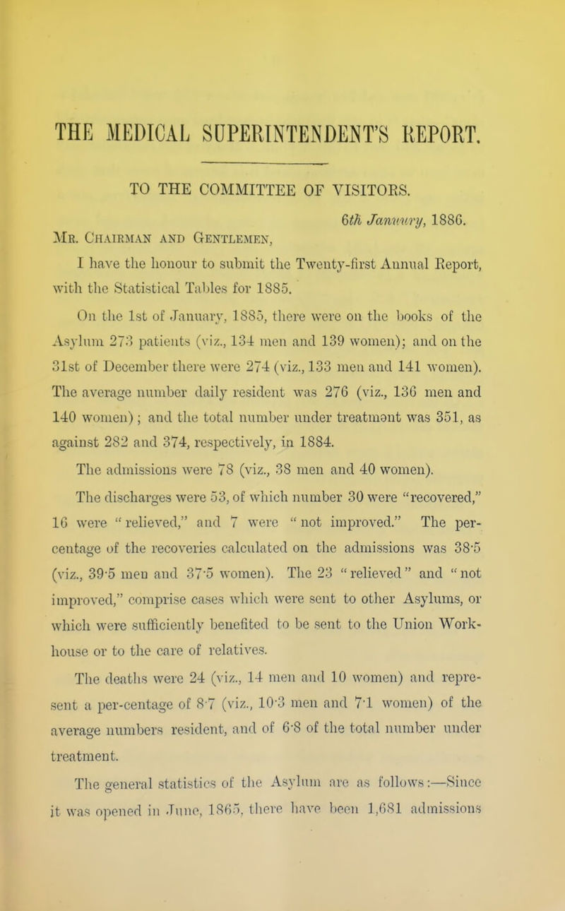 THE MEDICAL SUPERINTENDENT'S REPORT, TO THE COMMITTEE OF VISITORS. Qth Janv. unj, 188G, Mr. Chairman and Gentlemen, I have the honour to submit the Twenty-first Annual Report, with the Statistical Tables for 1885. On the 1st of January, 1885, there were on the Ijooks of the Asylum 27o patients (viz., 13-4 men and 139 women); and on the 31st of December there were 274 (viz., 133 men and 141 women). The average number daily resident was 276 (viz., 13G men and 140 women); and the total number under treatmont was 351, as against 282 and 374, respectively, in 1884. The admissions were 78 (viz., 38 men and 40 women). The discharges were 53, of which number 30 were recovered, IG were  reheved, and 7 were not improved. The per- centage of the recoveries calculated on the admissions was 38*5 (viz., 39*5 men and 375 women). Tlie 23 relieved and not improved, comprise cases which were sent to other Asylums, or which were sufficiently benefited to be sent to the Union Work- house or to the care of relatives. The deaths were 24 (viz., 14 men and 10 women) and repre- .sent a per-centage of <S-7 (viz., 10-3 men and 71 women) of the average numbers resident, and of 6*8 of the total number under treatment. The General statistics of the Asylum are as follows:—Since it was opened in June, 1865, there liave l)oon 1,681 admissions