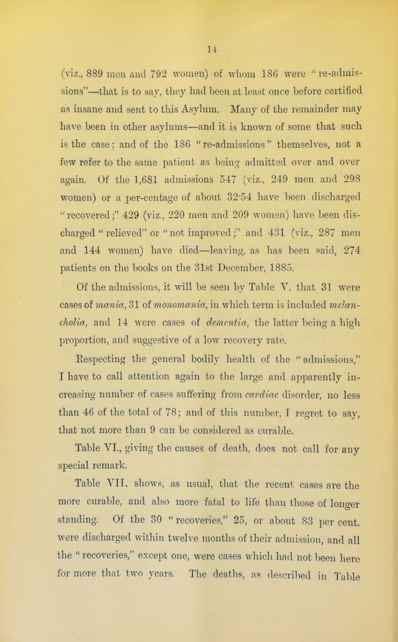 (viz., 889 men and 792 women) of whom 1S6 were re-admis- sions—that is to say, tliey had been at k^ist once before certified as insane and sent to this Asylum. Many of the remainder may have been in other asylums—and it is known of some that such is the case; and of the 186 re-admissions themselves, not a few refer to the same patient as being admitted over and over again. Of the 1,681 admissions 547 (viz., 249 men and 298 women) or a per-centage of about 32-54 have been discharged recovered; 429 (viz., 220 men and 209 women) have been dis- charged  relieved or  not improved; and 4-31 (viz., 287 men and 144 women) have died—leaving, as has been said, 274 patients on the books on the 31st December, 1885. Of the admissions, it will be seen by Table Y. that 31 were cases of mania, 31 of monomania, in which term is included melan- cholia, and 14 were cases of dementia, the latter being a hioli proportion, and suggestive of a low recovery rate. Eespecting the general bodily health of the  admissions, I have to call attention again to the large and apparently in- creasing number of cases suffering from cardiac disorder, no less than 46 of the total of 78; and of this number, I regret to say, that not more than 9 can be considered as curable. Table VI., giWng the causes of death, does not call for any special remark. Table YIT. shows, as usual, that the recent cases are the more curable, and also more fatal to life tlian those of longer standing. Of the 30  recoveries, 25, or about 83 per cent, were discharged within twelve months of their admission, and all the recoveries, except one, were cases which had not been here for more that two years. The deaths, as descril->ed in Table