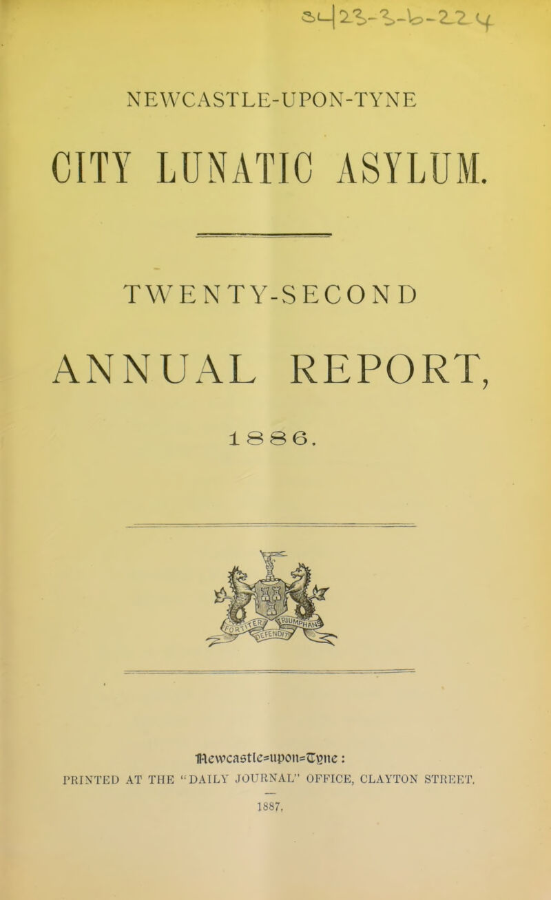 CITY LUNATIC ASYLUM. TWENTY-SECOND ANNUAL REPORT, 1 SS6. lFlewcastlc*upon=G:^tic: TRINTED AT THE DAILY JOURNAL OFFICE, CLAYTON STREET. 1887,