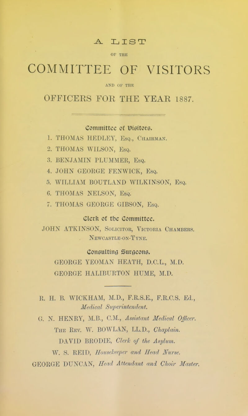 LIST OF THE COMMITTEE OF VISITORS AND OK THE OFFICERS FOR THE YEAR 1887. Coinniittcc of Dissitortj. 1. THOMAS HEDLEY, Esq., Chairman. 2. THOMAS WILSON, Esq. ■^. BENJAMIN PLUMMER, Esq. 4. JOHN GEORGE FENWICK, Esq. 5. WILLIAM BOUTLAND WILKINSON, Esq. G. THOMAS NELSON, Esq. 7. THOMAS GEORGE GIBSON, Esq. Clerft of tbe Committee. JOHN ATKINSON, Solicitor, Victoria Chambers. Newcastle-on-Tyne. Consulting Surgeons, GEORGE YEOMAN HEATH, D.C.L., M.D. GEORGE HALIBURTON HUME, M.D. R. H. B. WICKHAM, M.D., F.R.S.E., F.R.C.S. Ed., Medical Stq^erintendent. G. N. HENRY, M.B., CM., Assistant Medical Officer. The Rev. W. BOWLAN, LL.D., Chaplain. DAVID BRODIE, Clerk of the Asylum. W. S. REID, ][ousel-eeper and Head Nvrse. GEORGE DUNCAN, Head Attendant and Choir Master.