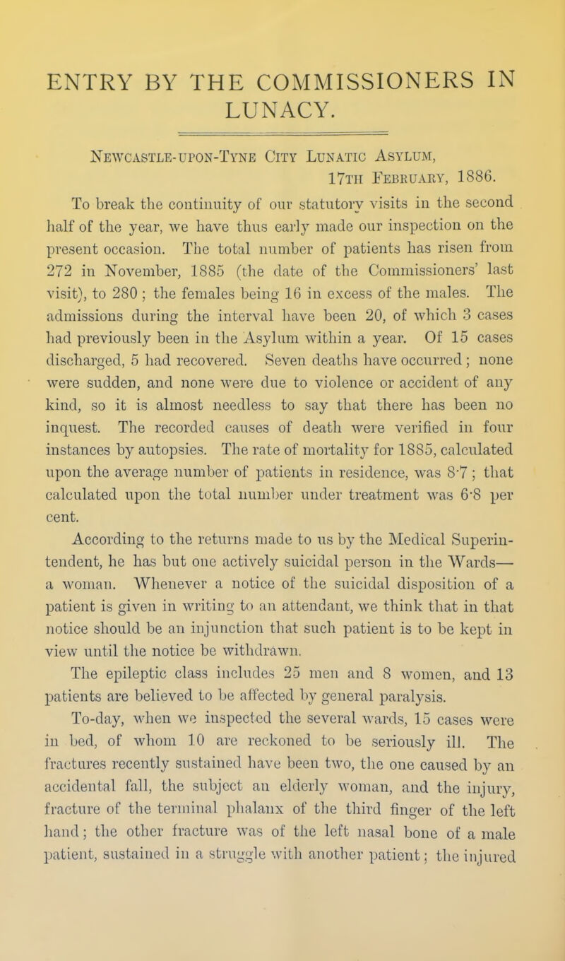 ENTRY BY THE COMMISSIONERS IN LUNACY. Newcastle-upon-Tyne City Lunatic Asylum, 17th February, 1886. To break the continuity of our statutory \-isits in the second lialf of the year, we have thus early made our inspection on the present occasion. The total number of patients has risen from 272 in November, 1885 (the date of the Commissioners' last visit), to 280 ; the females being 16 in excess of the males. The admissions during the interval have been 20, of ^vhich 3 cases had previously been in the Asylum within a year. Of 15 cases discharged, 5 had recovered. Seven deaths have occurred; none were sudden, and none were due to violence or accident of any kind, so it is almost needless to say that there has been no inquest. The recorded causes of death were verified in four instances by autopsies. The rate of mortality for 1885, calculated upon the average number of patients in residence, was 8'7 ; that calculated upon the total number under treatment was 6'8 per cent. According to the returns made to us by the Medical Superin- tendent, he has but one actively suicidal person in the Wards— a woman. Whenever a notice of the suicidal disposition of a patient is given in writing to an attendant, we think that in that notice should be an injunction that such patient is to be kept in view until the notice be withdrawn. The epileptic class includes 25 men and 8 women, and 13 patients are believed to be affected by general paralysis. To-day, when we inspected the several wards, 15 cases were in bed, of whom 10 are reckoned to be seriously ill. The fractures recently sustained have been two, the one caused by an accidental fall, the subject an elderly woman, and the injury, fracture of the terminal phalanx of the third finger of the left hand; the other fracture was of the left nasal bone of a male patient, sustained in a struggle with another patient; the injured