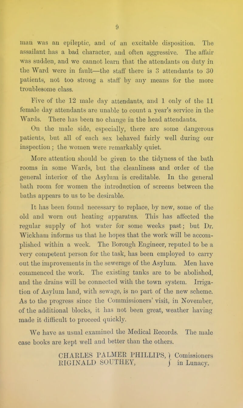 mail was au epileptic, aud uf an excitable disposition. The assailant has a bad character, and often aggressive. The affair was sudden, and we cannot learn that the attendants on duty in the Ward were in fault—the staff there is 3 attendants to 30 patients, not too strong a staff by any means for the more troublesome class. Five of the 12 male day attendants, and 1 only of the 11 female day attendants are unable to count a year's service in the Wards. There has been no change in the head attendants. On the male side, especially, there are some dangerous patients, but all of each sex behaved fairly well during our inspection ; the women were l emarkably quiet. More attention should be given to the tidyness of the bath rooms in some Wards, but the cleanliness and order of the general interior of the Asylum is creditable. In the general bath room for women the introduction of screens between the baths appears to us to be desirable. It has been found necessary to repdace, by new, some of the old and worn out heating apparatus. This has affected the regular su})ply of hot water for some weeks past; but Dr. Wickham informs us that he hopes that the work will be accom- plished within a week. The Borough Engineer, reputed to be a very competent person for the task, has been employed to carry out the improvements in the sewerage of the Asylum. Men have commenced the work. The existing tanks are to be abolished, and the drains will be connected with the town system. Irriga- tion of Asylum land, with sewage, is no part of the new scheme. As to the progress since the Commissioners' visit, in November, of the additional blocks, it has not been great, weather having made it difficult to proceed quickly. We have as usual examined the Medical liecords. The male case books are kept well and better than the others. CHARLES PALMER PHILLIPS,) Comissioners RIGINALD SOUTHEY, J in Lunacy.