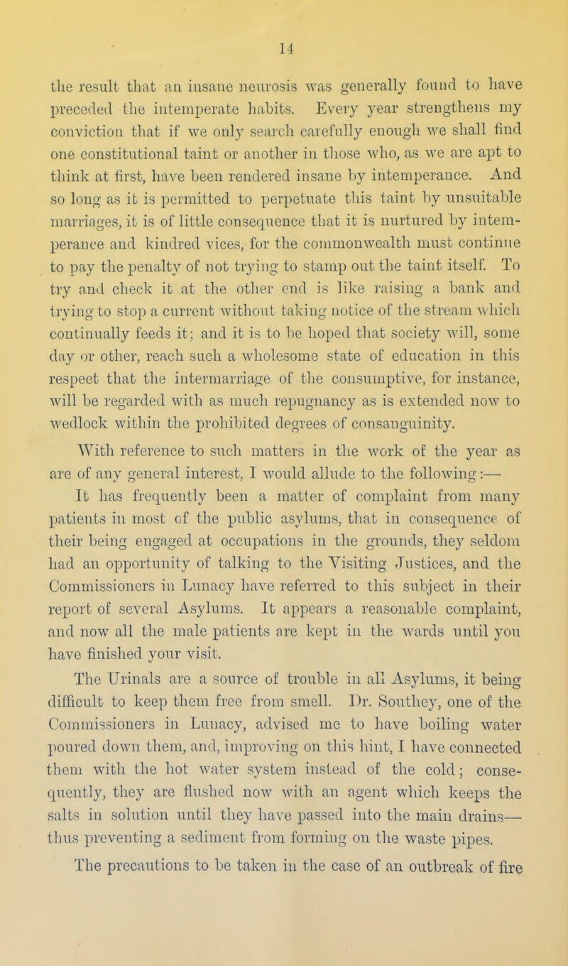 the result tluit an insane neurosis was generally found to have preceded the intemperate habits. Every year strengthens my conviction that if we only searcli carefnlly enougli we shall find one constitutional taint or another in tliose who, as we are apt to think at first, have been rendered insane by intemperance. And so long as it is permitted to perpetuate tliis taint by unsuitable marriages, it is of little consequence that it is nurtured by intem- perance and kindred vices, for the commonwealth must continue to pay the penalty of not trying to stamp out the taint itself. To try and check it at the other end is like i-aising a bank and trying to stop a current witliout taking notice of the stream which continually feeds it; and it is to be hoped that society will, some day or other, reacli such a wholesome state of education in tliis respect that the intermarriage of the consumptive, for instance, will be regarded with as much repugnancy as is extended now to M'edlock within the prohibited degrees of consanguinity. With reference to such matters in the work of the year as are of any general interest, I would allude to the following:— It has frequently been a matter of complaint from many patients in most of the public asylums, that in consequence of their being engaged at occupations in the grounds, they seldom had an opportunity of talking to the Visiting Justices, and the Commissioners in Lunacy have referred to this subject in their report of several Asylums. It appears a reasonable complaint, and now all the male patients are kept in the wards until you have finished your visit. The Urinals are a source of trouble in all Asylums, it being difficult to keep them free from smell. Dr. Southey, one of the Commissioners in Lunacy, advised me to have boiling water poured down them, and, improving on this hint, I have connected them with the hot water system instead of the cold; conse- quently, they are Hushed now witli an agent which keeps the salts in solution until they have passed into the main drains— thus preventing a sediment from forming on the wa.ste pipes. The precautions to be taken in the case of an outbreak of fire