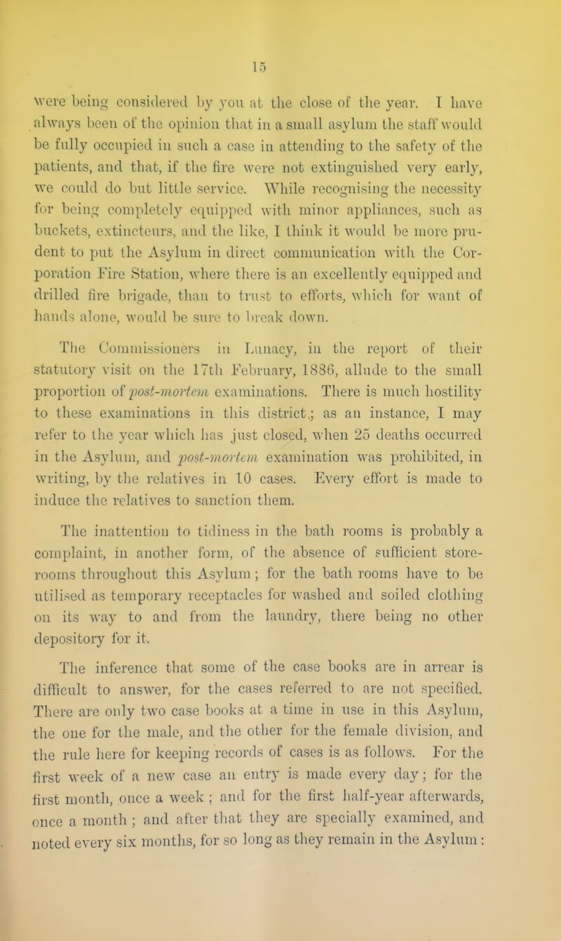 were being considered hy yon at the close of tlie year. T have always been of the opinion that in a small asylum the staff would be fully occupied in such a case in attending to the safety of the patients, and that, if the fire were not extinguished very early, we could do but little service. While recognising the necessity for being completely equipped witli minor appliances, such as buckets, extincteurs, and the like, I think it would be more pru- dent to put the Asylum in direct communication with the Cor- poration Fire Station, where there is an excellently equipped and drilled fire brigade, than to trust to efforts, which for want of hands alone, would be sure to break down. The Commissioners in Lunacy, in the report of their statutory visit on the 17th February, 1886, allude to the small proportion of imst-mortciii examinations. There is much hostility to these examinations in this district ; as an instance, I may refer to the year which has just closed, when 25 deaths occurred in the Asylum, and post-mortem examination was prohibited, in writing, by the relatives in 10 cases. Every effort is made to induce the relatives to sanction them. The inattention to tidiness in the bath rooms is probably a complaint, in another form, of the absence of sufficient store- rooms throughout this Asvlum ; for the bath rooms have to be utilised as temporary receptacles for washed and soiled clothing on its way to and from the laundry, there being no other depositoiy for it. The inference that some of the case books are in arrear is difficult to answer, for the cases referred to are not specified. There are only two case books at a time in use in this Asylum, the one for the male, and tlic other for the female division, and the rule here for keeping records of cases is as follows. For the first week of a new case an entry is made every day; for the first month, once a week ; and for the first half-year afterwards, once a month ; and after that they are specially examined, and jioted every six months, for so long as they remain in the Asylum: