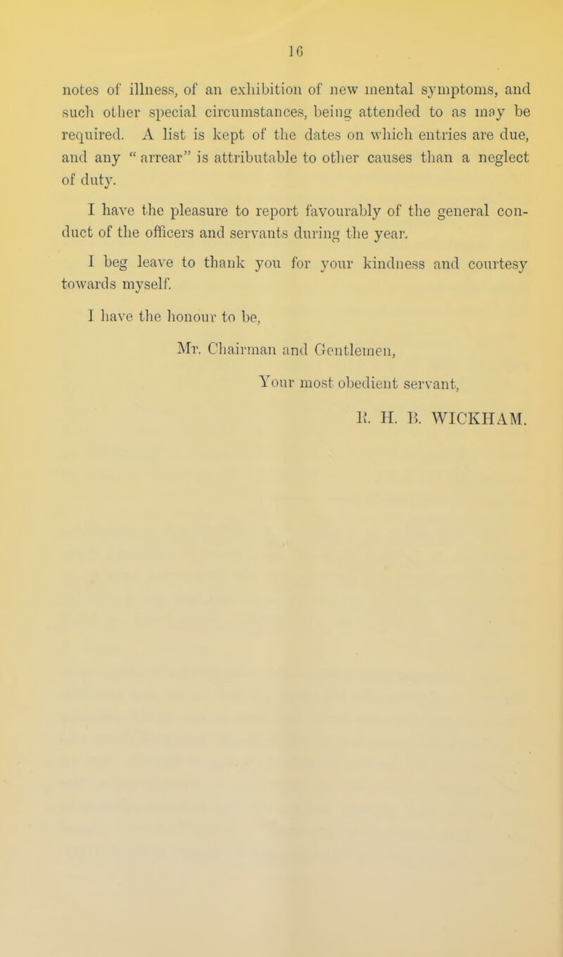 notes of illness, of an exliibition of new mental symptoms, and such other special circumstances, being attended to as may be required. A list is kept of the dates on wliicli entries are due, and any  arrear is attributable to other causes than a neglect of duty. I have the pleasure to report favourably of the general con- duct of the officers and servants during the year. 1 beg leave to thank you for your kindness and courtesy towards myself. I have the honour to be, Mr. Chairman and Gentlemen, Your most obedient servant, 11 II. B. WICKHAM.