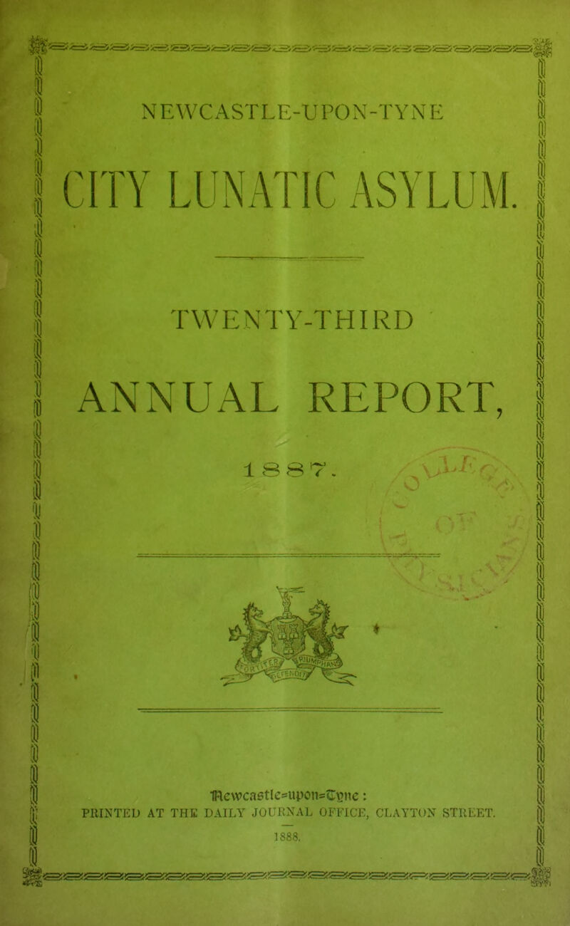 N E W C A S T LI > U P O N - T Y N E CITY LUNATIC ASYLUM i 8 i H ! 1 TWENTY-THIRD ANNUAL REPORT, 1 ssr 1iacwca6tIe*upons«I\>nc: PRINTED AT THE DAILY JOURNAL OFFICK, CLAYTON STREET. 1888. I I !! 1 i i i i i i i i ffi