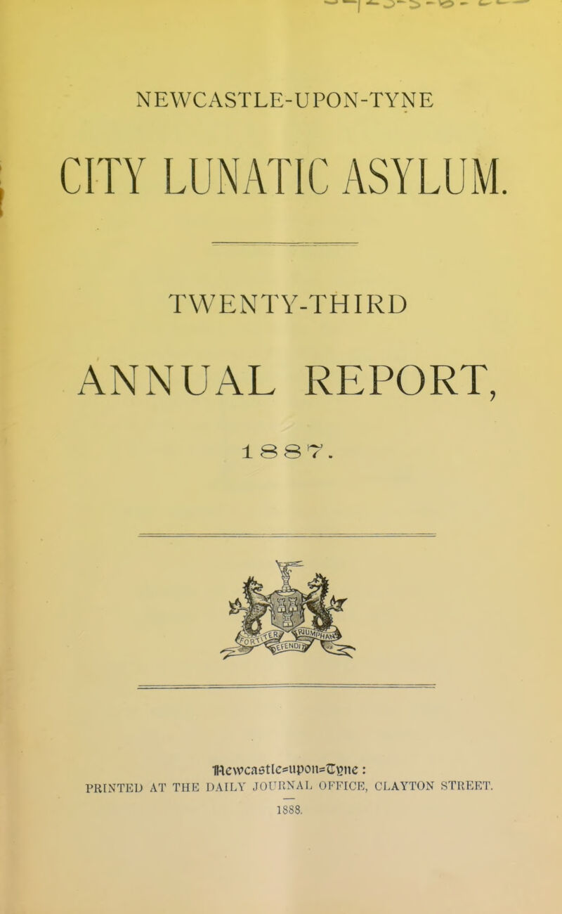 NEWCASTLE-UPON-TYNE CITY LUNATIC ASYLUM. TWENTY-THIRD ANNUAL REPORT, 1 1Re\vca6tlc*upons^^ne: PRINTED AT THE DAILY JOIMINAL OF'FICE, CLAYTON STREET. 1888.