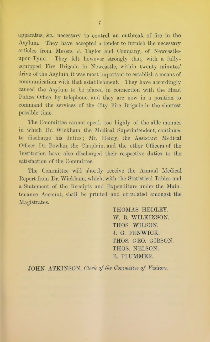 apparatus, &c., necessary to control an outbreak of fire in the Asylum. They have accepted a tender to furnish the necessary articles from Messrs. J. Taylor and Company, of Newcastle- upon-Tyne. They felt however strongly that, with a fully- equipped Fire Brigade in Newcastle, within twenty minutes' drive of the Asylum, it was most important to establish a means of communication with that establishment. They have accordingly caused the Asylum to bo placed in connection with the Head Police Office by telephone, and they are now in a position to command the services of the City Fire Brigade in the shortest possible time. The Committee cannot speak too highly of the able manner in which Dr. Wickhani, the Medical Superintendent, continues to discharge his duties; Mr. Henry, the Assistant Medical Officer, Dr. Bowlan, the Chaplain, and the other Oflicers of the Institution have also discharged their respective duties to the satisfaction of the Committee. The Committee will shortlv receive the Annual Medical Keportfrom Dr. Wickham, which, with the Statistical Tables and a Statement of the I\eceipts and E.xpenditure under the Main- tenance Account, shall be printed and circulated amongst the Magistrates. THOMAS HEDLEY. W. B. WILKINSON. THOS. WILSON. J. G. FENWICK. THOS. GEO. GIBSON. THOS. NELSON. B. PLUMMER. JOHN ATKINSON, Clerk of the Comniiiiec of Visitors.