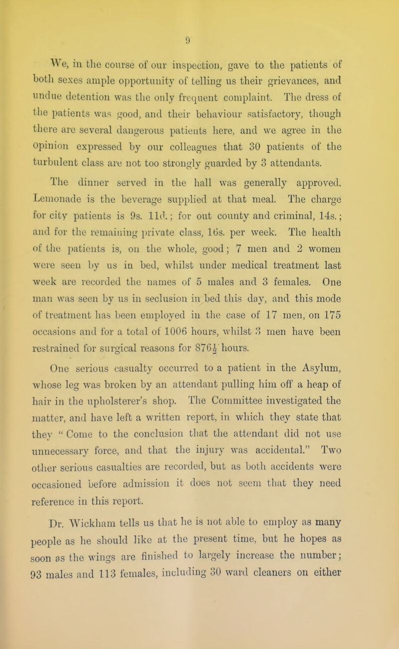 We, in the course of our inspection, gave to the patients of both sexes ample opportunity of telling us their grievances, and undue detention was the only frequent complaint. The dress of the patients was good, and their behaviour satisfactory, though there arc several dangerous patients liere, and we agree in the opinion expressed by our colleagues that 30 patients of the turbulent class are not too strongly guarded by 3 attendants. The dinner served in the hall was generally approved. Lemonade is the beverage supplied at that meal. The charge for city patients is 9s. lid.; for out county and criminal, 14s.; and for the remaining })rivate class, IGs. per week. The health of the patients is, on the whole, good; 7 men and 2 women were seen by us in bed, whilst under medical treatment last week are recorded the names of 5 males and 3 females. One man was seen by us in seclusion in bed this day, and this mode of treatment has been employed in the case of 17 men, on 175 occasions and for a total of 1006 hours, wliilst 3 men have been restrained for surgical reasons for 876^ hours. One serious casualty occurred to a patient in the Asylum, whose leg was broken by an attendant pulling him off a heap of hair in the upholsterer's shop. The Committee investigated the matter, and have left a written report, in which they state that they  Come to the conclusion that the attendant did not use unneces.sary force, and that the injury was accidental. Two other serious casualties are recorded, but as both accidents were occasioned before admission it does not seem that they need reference in this report. Dr. Wickliam tells us that he is not able to employ as many people as he should like at the present time, but he hopes as soon as the wings are finished to largely increase the number; 93 males and 113 females, including 30 ward cleaners on either