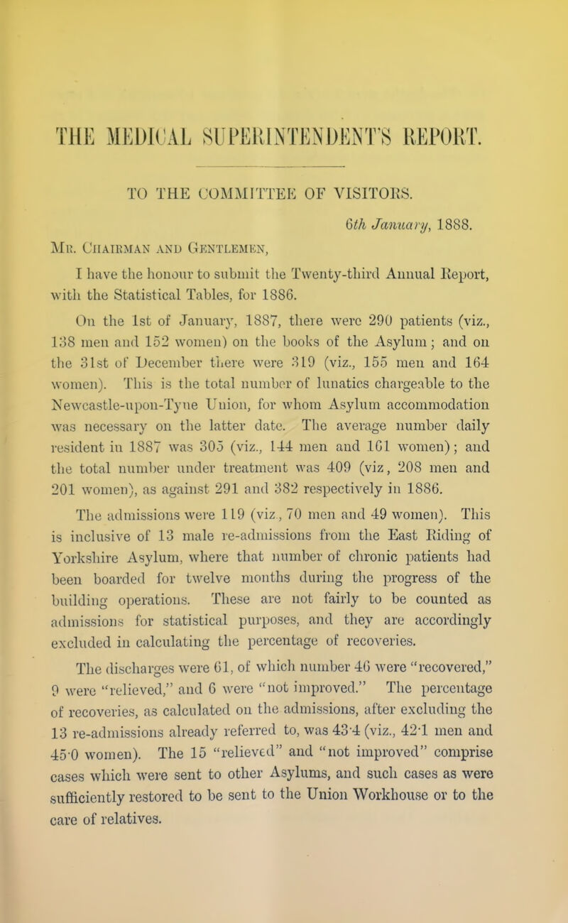 THE MEDICAL SUPERINTENDEiNT'S REPORT. TO THE COMMITTEE OF VISITOES. Qth January, 1888. Mk. Chairman and GfiNTLEMEN, I have the honoui- to submit tlie Twenty-third Aunual Report, with the Statistical Tables, for 1886. On the 1st of January, 1887, there were 290 patients (viz., 138 men and 152 women) on the books of the Asylum; and on the 31st of December there were 319 (viz., 155 men and 164 women). This is the total number of hmatics chargeable to the Newcastle-upon-Tyne Union, for whom Asylum accommodation was necessary on the latter date. The average number daily resident in 1887 was 305 (viz., 144 men and 161 women); and the total nunil)er under treatment was 409 (viz, 208 men and 201 women), as against 291 and 382 respectively in 1886. The admissions were 119 (viz , 70 men and 49 women). This is inclusive of 13 male re-admissions from the East Eiding of Yorkshire Asylum, where that number of chronic patients had been boarded for twelve months during the progress of the building o]3erations. These are not fairly to be counted as admissions for statistical purposes, and they are accordingly excluded in calculating the percentage of recoveries. The discharges were 61, of which number 46 were recovered, 9 were relieved, and 6 were not improved. The percentage of recoveries, as calculated on the admissions, after excluding the 13 re-admissions already referred to, was 43-4 (viz., 421 men and 45-0 women). The 15 relieved and not improved comprise cases which were sent to other Asylums, and such cases as were sufficiently restored to be sent to the Union Workhouse or to the care of relatives.