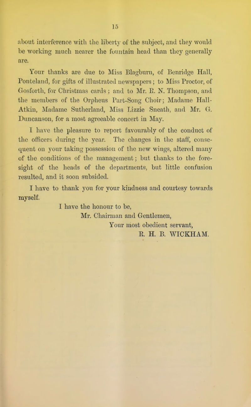 about interference with the libert}- of the subject, and they would be working much nearer the fountain head than they generally are. Your thanks are due to Miss Blagburn, of Benridge Hall, Ponteland, for gifts of illustrated newspapers; to Miss Proctor, of Gosforth, for Christmas cards; and to Mr. E. N. Thompson, and the members of the Orpheus Part-Song Choir; Madame Hall- Atkin, Madame Sutherland, Miss Lizzie Sneath, and Mr. G. Duncauson, for a most agreeable concert in May, I have the pleasure to report favourably of the conduct of the officers during the year. The changes in the staff, conse- quent on your taking possession of the new wings, altered many of the conditions of the management; but thanks to the fore- sight of the heads of the departments, but little confusion resulted, and it soon subsided. I have to thank you for your kindness and courtesy towards myself. I have the honour to be, Mr. Chairman and Gentlemen, Your most obedient servant, R. H. B. WICKHAM.