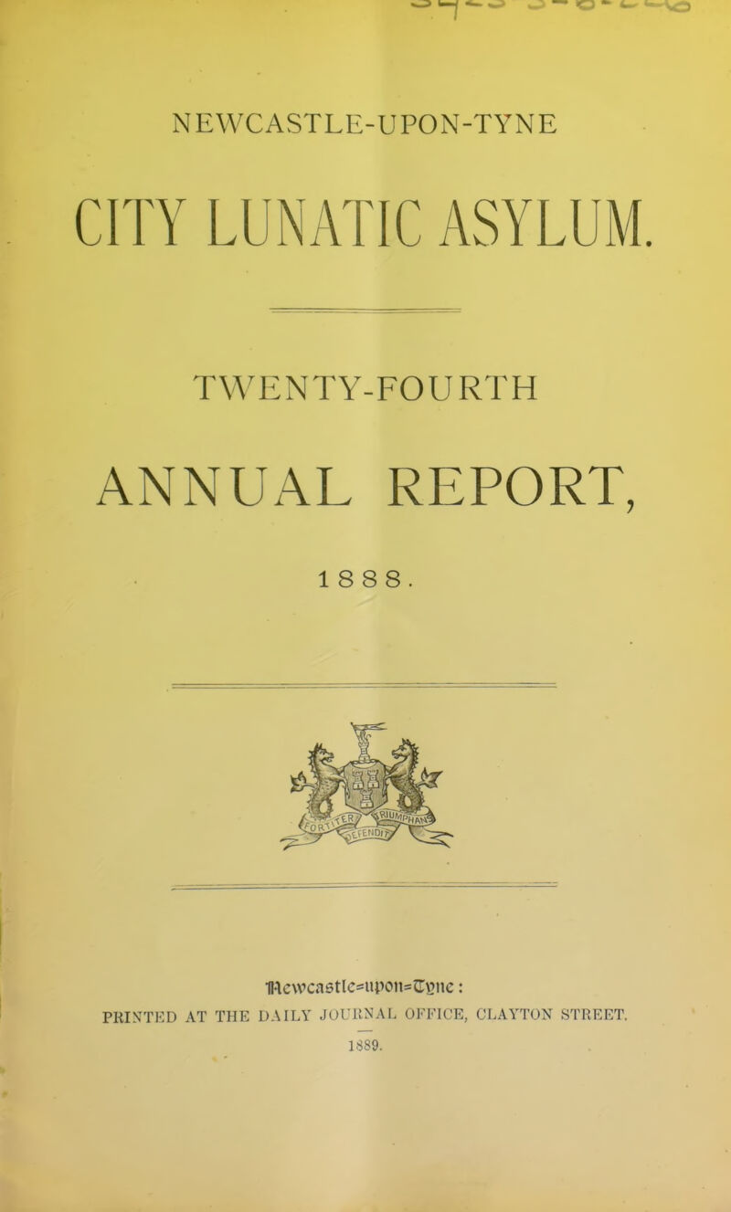 NEWCASTLE-UPON-TYNE CITY LUNATIC ASYLUM. TWENTY-FOURTH ANNUAL REPORT, 1888. IRevvcastlcsuponsJUsne: PRINTED AT THE DAILY JOURNAL OFFICE, CLAYTON STREET. 1889.