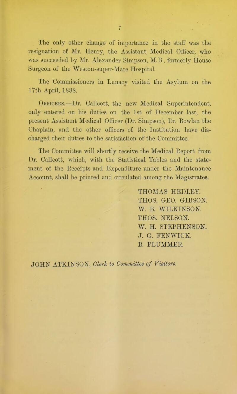 I The only other change of importance in the staff was the resignation of Mr. Henry, the Assistant Medical Ofticer, who was succeeded by Mr. Alexander Simpson, M.B., formerly House Surgeon of the Weston-super-Mare Hospital. The Commissioners in Lunacy visited the Asylum on the 17th April, 1888. Officers.—Dr. Callcott, the new Medical Superintendent, only entered on his duties on the 1st of December last, the present Assistant Medical Officer (Dr. Simpson), Dr. Bowlan the Chaplain, and the other officers of the Institution have dis- charged their duties to the satisfaction of the Committee. The Committee will shortly receive the Medical Eeport from Dr. Callcott, which, with the Statistical Tables and the state- ment of the lieceipts and Expenditure under the Maintenance Account, shall be printed and circulated among the Magistrates. THOMAS HEDLEY. THOS. GEO. GIBSON. W. B. WILKINSON. THOS. NELSON. W. H. STEPHENSON. J. G. EENWICK. B. PLUMMER. JOHN ATKINSON, Clerk to Committee of Visitors.