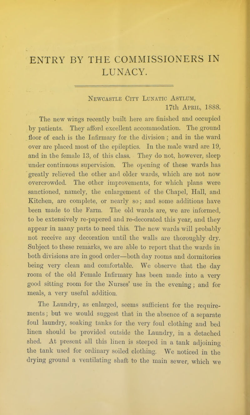 ENTRY BY THE COMMISSIONERS IN LUNACY. Newcastle City Lunatic Asylum, 17th April, 1888. The new wings recently built here are finished and occupied by patients. They afford excellent accommodation. The ground floor of each is the Infirmary for the division ; and in the ward over are placed most of the epileptics. In the male ward are 19, and in the female 13, of this class. They do not, however, sleep under continuous supervision. The opening of these wards has greatly relieved the other and older wards, which are not now overcrowded. The other improvements, for which plans were sanctioned, namely, the enlargement of the Chapel, Hall, and Kitchen, are complete, or nearly so; and some additions have been made to the Farm. The old wards are, we are informed, to be extensively re-papered and re-decorated this year, and they appear in many parts to need this. The new wards will probably not receive any decoration until the walls are thoroughly dry. Subject to these remarks, we are able to report that the wards in both divisions are in good order—both day rooms and dormitories being very clean and comfortable. We observe that the day room of the old Female Infirmary has been made into a very good sitting room for the Nurses' use in the evening; and for meals, a very useful addition. The Laundry, as enlarged, seems sufficient for the require- ments ; but we would suggest that in the absence of a separate foul laundry, soaking tanks for the very foul clothing and bed linen should be provided outside the Laundry, in a detached shed. At present all this linen is steeped in a tank adjoining the tank used for ordinary soiled clothing. We noticed in the drying ground a ventilating shaft to the main sewer, which we