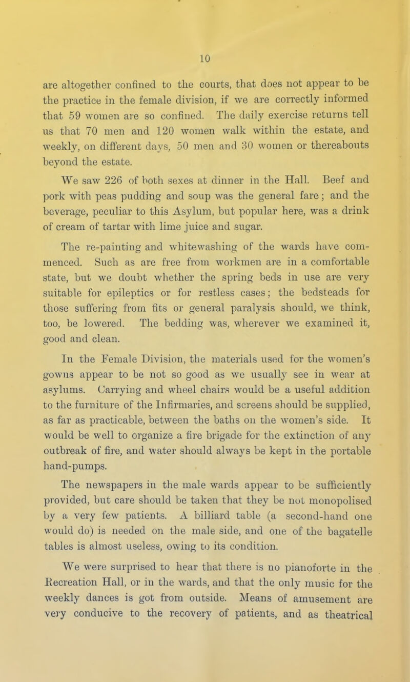 are altogether confined to the courts, that does not appear to be the practice in the female division, if we are correctly informed that 59 women are so confined. The daily exercise returns tell us that 70 men and 120 women walk within the estate, and weekly, on different days, 50 men and 30 women or thereabouts beyond the estate. We saw 226 of both sexes at dinner in the Hall. Beef and pork with peas pudding and soup was the general fare; and the beverage, peculiar to this Asylum, but popular here, was a drink of cream of tartar with lime juice and sugar. The re-painting and whitewashing of the wards have com- menced. Such as are free from workmen are in a comfortable state, but we doubt whether the spring beds in use are very suitable for epileptics or for restless cases; the bedsteads for those suffering from fits or general paralysis should, we think, too, be lowered. The bedding was, wherever we examined it, good and clean. In the Female Division, the materials used for the women's gowns appear to be not so good as we usually see in wear at asylums. Carrying and wheel chairs would be a useful addition to the furniture of the Infirmaries, and screens should be supplied, as far as practicable, between the baths on the women's side. It would be well to organize a fire brigade for the extinction of any outbreak of fire, and water should always be kept in the portable hand-pumps. The newspapers in the male wards appear to be sufficiently provided, but care should be taken that they be not monopolised by a very few patients. A billiard table (a second-hand one woidd do) is needed on the male side, and one of the bagatelle tables is almost useless, owing to its condition. We were surprised to hear that there is no pianoforte in the Eecreation Hall, or in the wards, and that the only music for the weekly dances is got from outside. Means of amusement are very conducive to the recovery of patients, and as theatrical