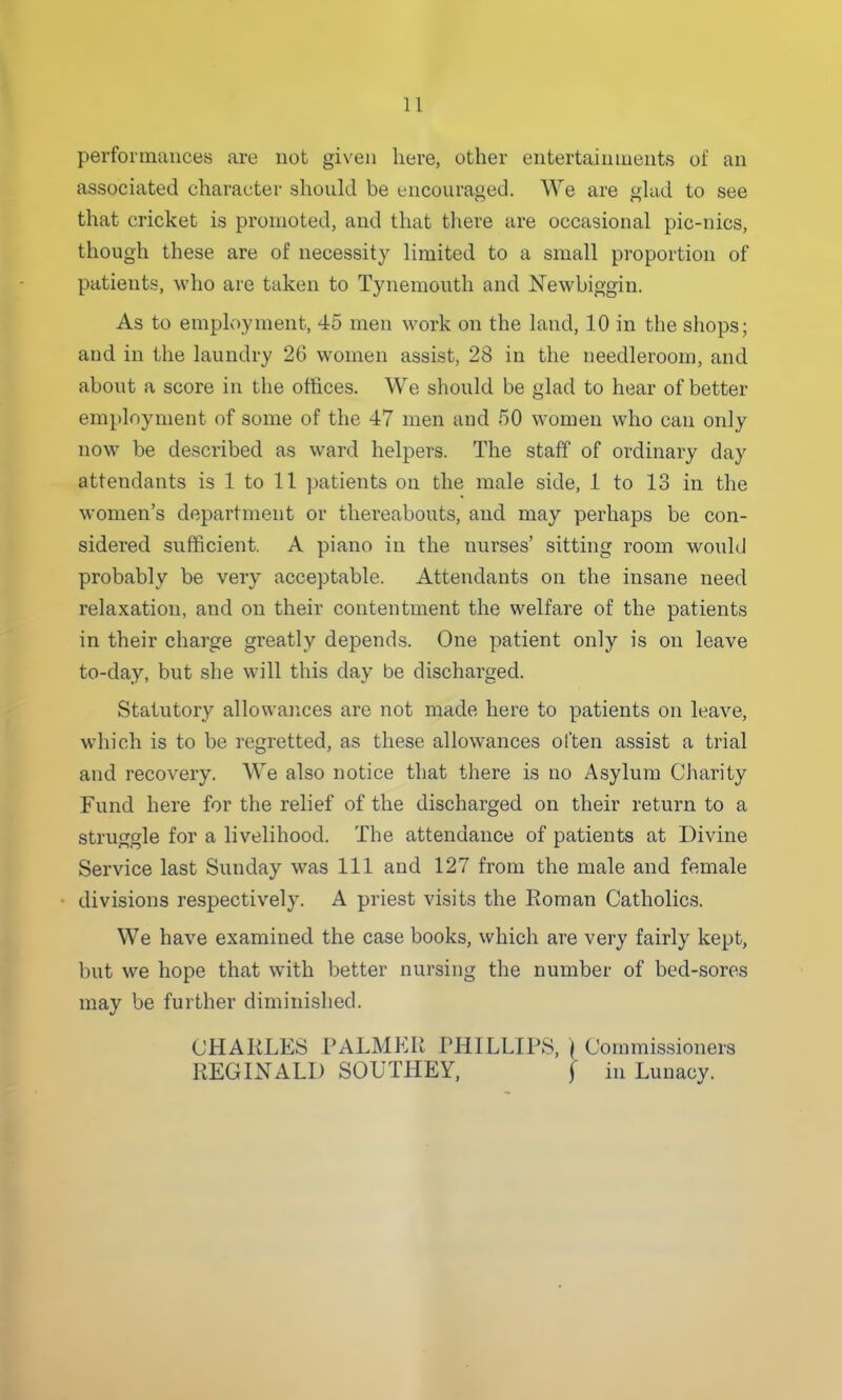 performances are not given here, other entertainments of an associated character should be encouraged. We are ghid to see that cricket is promoted, and that there are occasional pic-nics, though these are of necessity limited to a small proportion of patients, who are taken to Tynemouth and JSTewbiggin. As to employment, 45 men work on the land, 10 in the shops; and in the laundry 26 women assist, 28 in the needleroom, and about a score in the offices. We should be glad to hear of better employment of some of the 47 men and 50 women who can only now be described as ward helpers. The staff of ordinary day attendants is 1 to 11 patients on the male side, 1 to 13 in the women's department or thereabouts, and may perhaps be con- sidered sufficient. A piano in the nurses' sitting room would probably be very acceptable. Attendants on the insane need relaxation, and on their contentment the welfare of the patients in their charge greatly depends. One patient only is on leave to-day, but she will this day be discharged. Statutory allowances are not made here to patients on leave, which is to be regretted, as these allowances often assist a trial and recovery. We also notice that there is no Asylum Charity Fund here for the relief of the discharged on their return to a struggle for a livelihood. The attendance of patients at Divine Service last Sunday was 111 and 127 from the male and female divisions respectively. A priest visits the Eoman Catholics. We have examined the case books, which are very fairly kept, but we hope that with better nursing the number of bed-sores may be further diminished. CHAKLE8 PALMKR PHILLIPS, | Commissioners REGINALD SOUTHEY, f in Lunacy.
