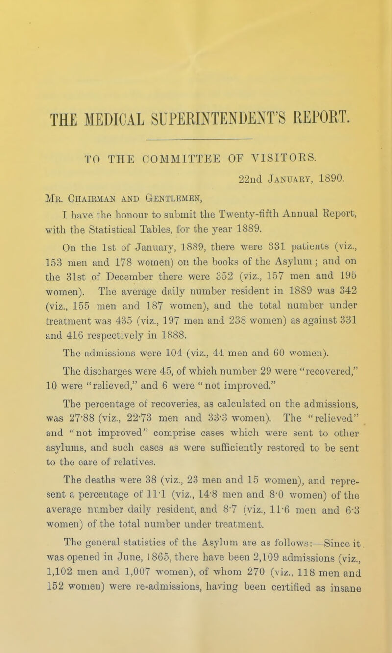 THE MEDICAL SUPERINTENDENT'S REPORT. TO THE COMMITTEE OF VISITORS. 22iid January, 1890. Mr. Chairman and Gentlemen, I have the honour to submit the Twenty-fifth Annual Report, with the Statistical Tables, for the year 1889. On the 1st of January, 1889, there were 331 patients (viz., 153 men and 178 women) on the books of the Asylum; and on the 31st of December there were 352 (viz., 157 men and 195 women). The average daily number resident in 1889 was 342 (viz., 155 men and 187 women), and the total number under treatment was 435 (viz., 197 men and 238 women) as against 331 and 416 respectively in 1888. The admissions were 104 (viz., 44 men and 60 women). The discharges were 45, of which number 29 were recovered, 10 were relieved, and 6 were not improved. The percentage of recoveries, as calculated on the admissions, was 2788 (viz., 22*73 men and 33*3 women). The relieved and not improved comprise cases which were sent to other asylums, and such cases as were sufficiently restored to be sent to the care of relatives. The deaths were 38 (viz., 23 men and 15 women), and repre- sent a percentage of 111 (viz., 14 8 men and 8*0 women) of the average number daily resident, and 8-7 (viz., 11-6 men and 6-3 women) of the total number under treatment. The general statistics of the Asylum are as follows:—Since it. was opened in June, 1865, there have been 2,109 admissions (viz., 1,102 men and 1,007 women), of whom 270 (viz., 118 men and 152 women) were re-admissions, having been certified as insane