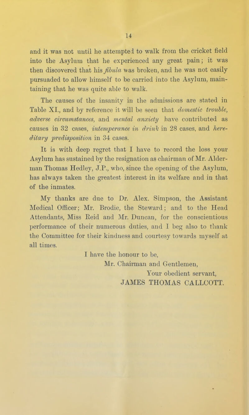 and it was not until he attempted to walk from the cricket field into the Asylum that he experienced any great pain; it was then discovered that his fibida was broken, and he was not easily pursuaded to allow himself to be carried into the Asylum, main- taining that he was quite able to walk. The causes of the insanity in the admissions are stated in Table XL, and by reference it will be seen that domestic trouble, adverse circumstances, and mental anxiety have contributed as causes in 32 cases, intemperance in drink in 28 cases, and here- ditary predisposition in 34 cases. It is with deep regret that I have to record the loss your Asylum has sustained by the resignation as chairman of Mr. Alder- man Thomas Hedley, J.P., who, since the opening of the Asylum, has always taken the greatest interest in its welfare and in that of the inmates. My thanks are due to Dr. Alex. Simpson, the Assistant Medical Officer; Mr. Brodie, the Steward; and to the Head Attendants, Miss Eeid and Mr. Duncan, for the conscientious performance of their numerous duties, and 1 beg also to tliank the Committee for tlieir kindness and courtesy towards myself at all times. I have the honour to be, Mr. Chairman and Gentlemen, Your obedient servant, JAMES THOMAS CALLCOTT.
