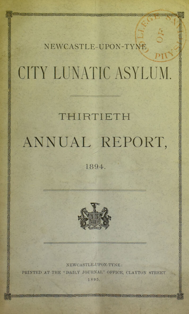 CITY LUNATIC ASYLUM. THIRTIETH ANNUAL REPORT, 1894. N li WC A ST LE-U PON -T Y N E : PRINTED AT THE DAILY JOURNAL? OFFICE, CLAYTON STREET 1 895.