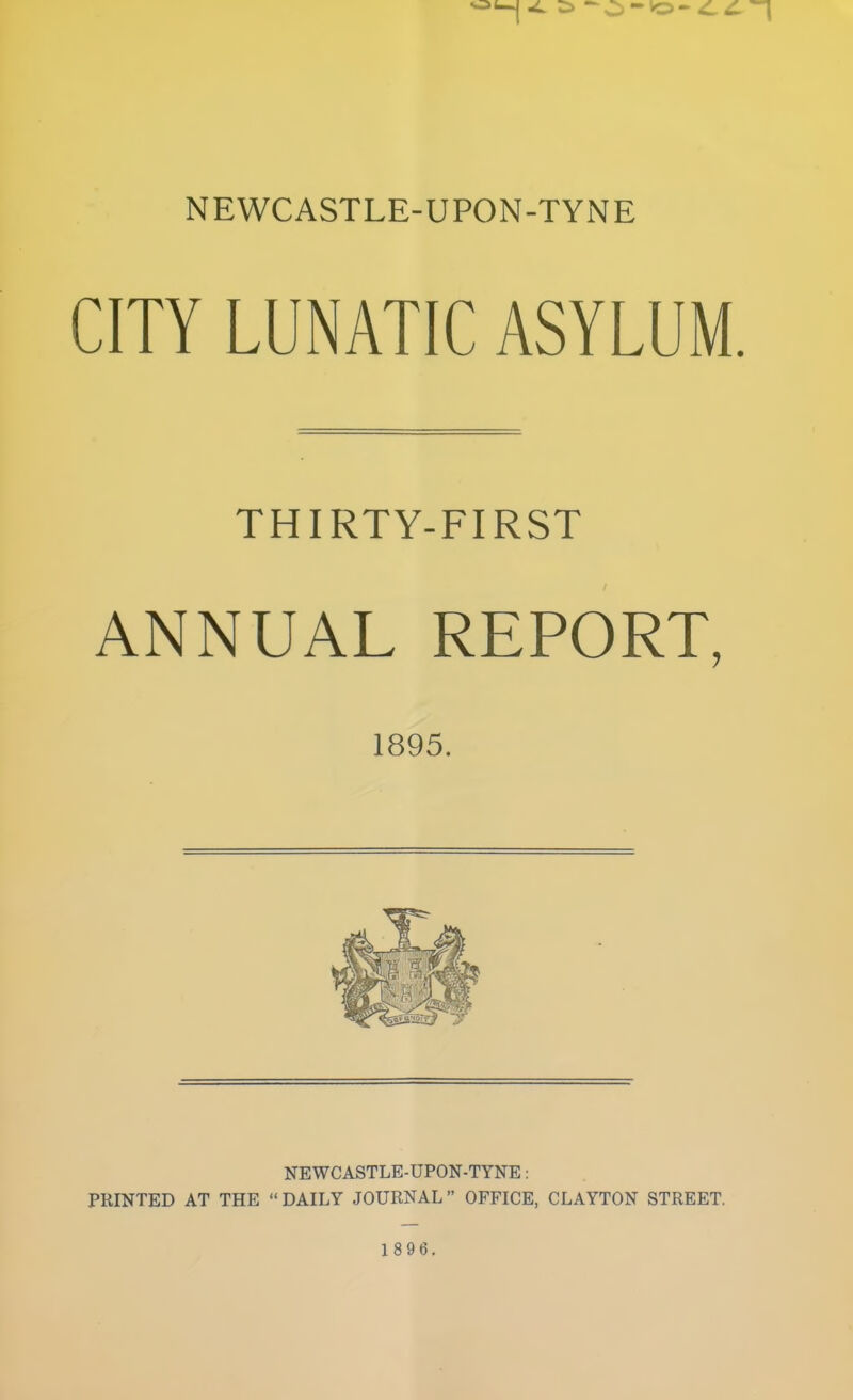 CITY LUNATIC ASYLUM. THIRTY-FIRST ANNUAL REPORT, 1895. NEWCASTLE-UPON-TYNE: PRINTED AT THE  DAILY JOURNAL  OFFICE, CLAYTON STREET. 1 89 6.