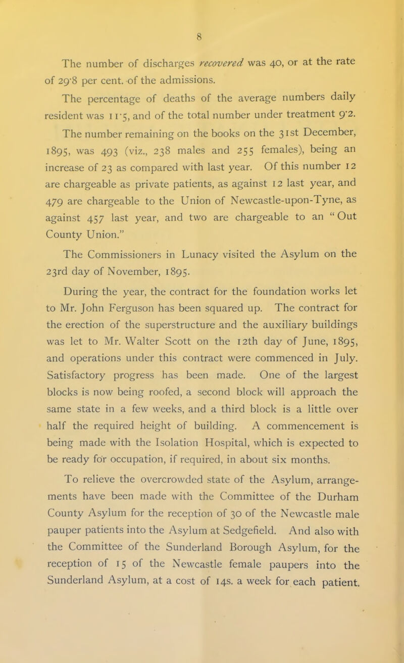 The number of discharges recovered was 40, or at the rate of 29-8 per cent, of the admissions. The percentage of deaths of the average numbers daily resident was 11-5, and of the total number under treatment 9-2. The number remaining on the books on the 31st December, 1895, was 493 (viz., 238 males and 255 females), being an increase of 23 as compared with last year. Of this number 12 are chargeable as private patients, as against 12 last year, and 479 are chargeable to the Union of Newcastle-upon-Tyne, as against 457 last year, and two are chargeable to an  Out County Union. The Commissioners in Lunacy visited the Asylum on the 23rd day of November, 1895. During the year, the contract for the foundation works let to Mr. John Ferguson has been squared up. The contract for the erection of the superstructure and the auxiliary buildings was let to Mr. Walter Scott on the 12th day of June, 1895, and operations under this contract were commenced in July. Satisfactory progress has been made. One of the largest blocks is now being roofed, a second block will approach the same state in a few weeks, and a third block is a little over half the required height of building. A commencement is being made with the Isolation Hospital, which is expected to be ready for occupation, if required, in about six months. To relieve the overcrowded state of the Asylum, arrange- ments have been made with the Committee of the Durham County Asylum for the reception of 30 of the Newcastle male pauper patients into the Asylum at Sedgefield. And also with the Committee of the Sunderland Borough Asylum, for the reception of 15 of the Newcastle female paupers into the Sunderland Asylum, at a cost of 14s. a week for each patient.