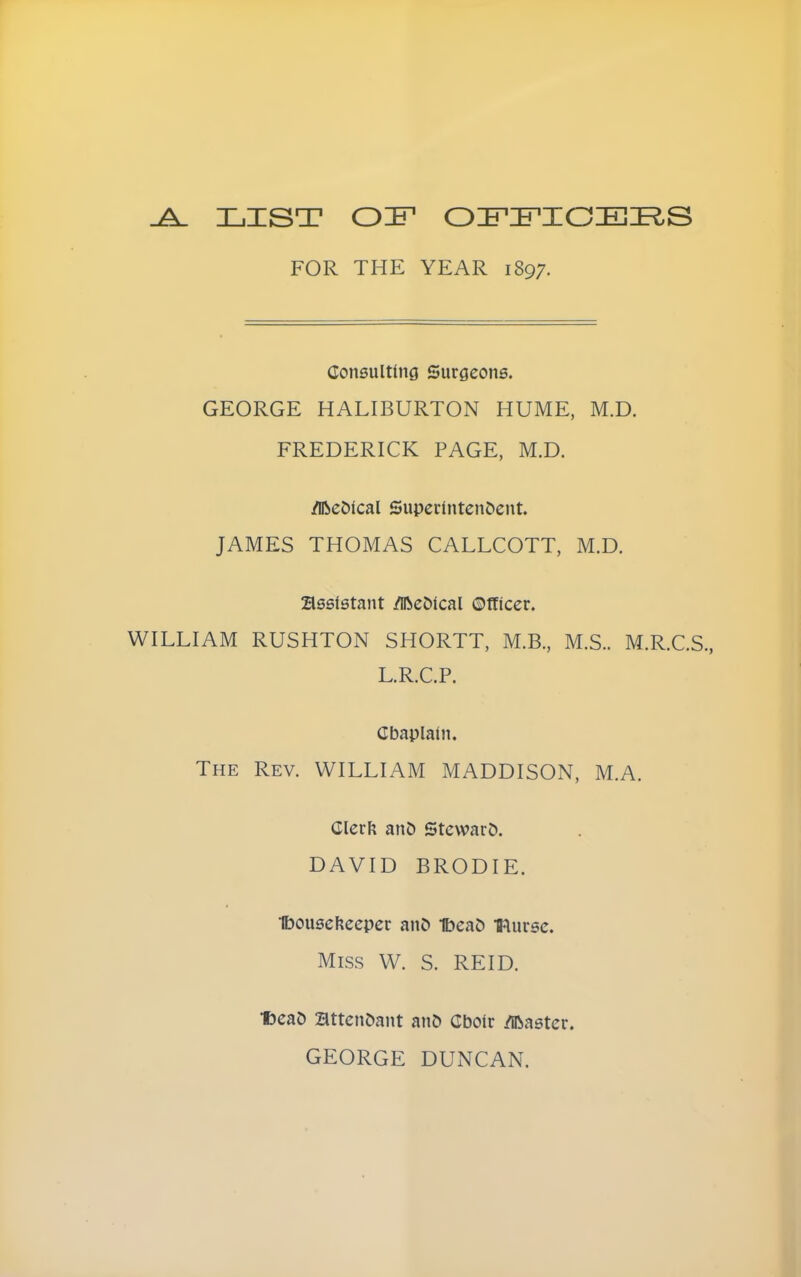 LIST OiFDPICEI^S FOR THE YEAR 1897. Consulting Surgeons. GEORGE HALIBURTON HUME, M.D. FREDERICK PAGE, M.D. /DbeDical SuperintenDent. JAMES THOMAS CALLCOTT, M.D. assistant /iReDical ©tticer. WILLIAM RUSHTON SHORTT, M.B., M.S.. M.R.C.S., L.R.C.P. Cbaplain. The Rev. WILLIAM MADDISON, M.A. ClerF; anC) Steward. DAVID BRODIE. 1bousef?ecper anD 1bea& •fflursc. Miss W. S. REID. •fceaD BttenDant an& Cboir /llbastcr. GEORGE DUNCAN.