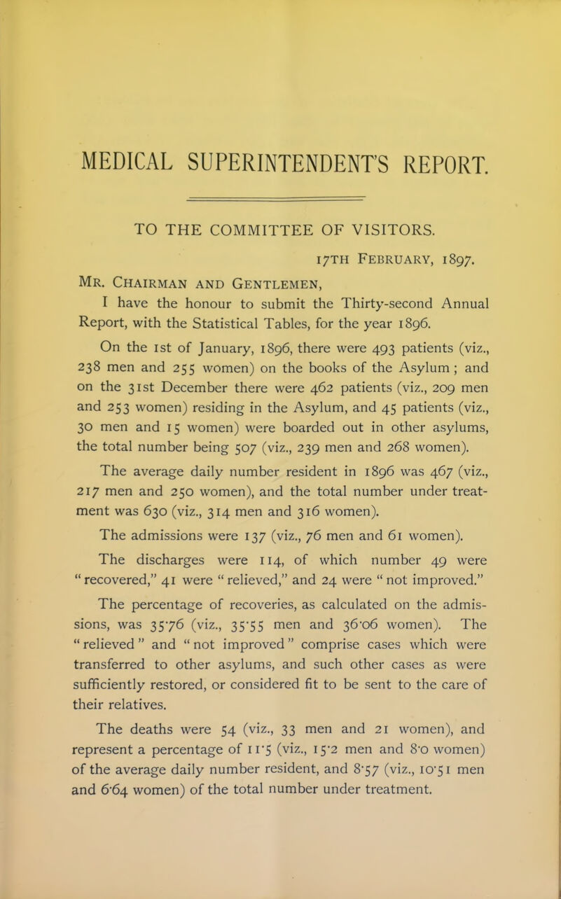 MEDICAL SUPERINTENDENT'S REPORT. TO THE COMMITTEE OF VISITORS. 17TH February, 1897. Mr. Chairman and Gentlemen, I have the honour to submit the Thirty-second Annual Report, with the Statistical Tables, for the year 1896. On the 1st of January, 1896, there were 493 patients (viz., 238 men and 255 women) on the books of the Asylum; and on the 31st December there were 462 patients (viz., 209 men and 253 women) residing in the Asylum, and 45 patients (viz., 30 men and 15 women) were boarded out in other asylums, the total number being 507 (viz., 239 men and 268 women). The average daily number resident in 1896 was 467 (viz., 217 men and 250 women), and the total number under treat- ment was 630 (viz., 314 men and 316 women). The admissions were 137 (viz., 76 men and 61 women). The discharges were 114, of which number 49 were recovered, 41 were relieved, and 24 were not improved. The percentage of recoveries, as calculated on the admis- sions, was 3576 (viz., 35'55 men and 36*06 women). The  relieved  and  not improved  comprise cases which were transferred to other asylums, and such other cases as were sufficiently restored, or considered fit to be sent to the care of their relatives. The deaths were 54 (viz., 33 men and 21 women), and represent a percentage of ii'S (viz., I52 men and 8'0 women) of the average daily number resident, and 8*57 (viz., 10*51 men and 6*64 women) of the total number under treatment.