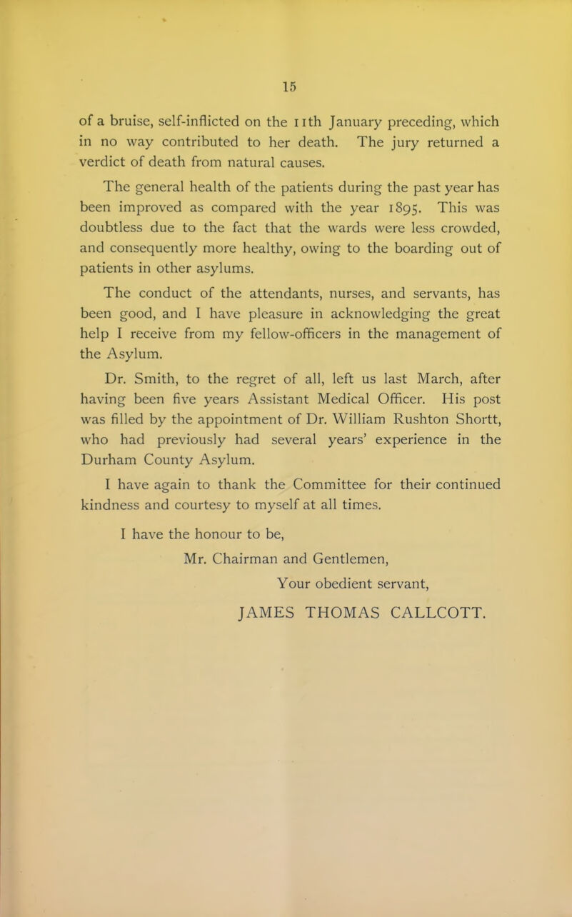 of a bruise, self-inflicted on the nth January preceding, which in no way contributed to her death. The jury returned a verdict of death from natural causes. The general health of the patients during the past year has been improved as compared with the year 1895. This was doubtless due to the fact that the wards were less crowded, and consequently more healthy, owing to the boarding out of patients in other asylums. The conduct of the attendants, nurses, and servants, has been good, and I have pleasure in acknowledging the great help I receive from my fellow-officers in the management of the Asylum. Dr. Smith, to the regret of all, left us last March, after having been five years Assistant Medical Officer. His post was filled by the appointment of Dr. William Rushton Shortt, who had previously had several years' experience in the Durham County Asylum. I have again to thank the Committee for their continued kindness and courtesy to myself at all times. I have the honour to be, Mr. Chairman and Gentlemen, Your obedient servant. JAMES THOMAS CALLCOTT.