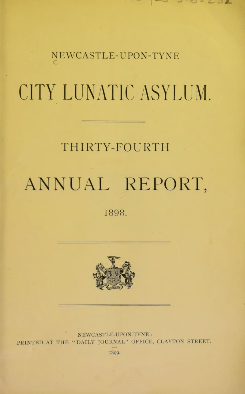 CITY LUNATIC ASYLUM. THIRTY-FOURTH ANNUAL REPORT, 1898. NEWCASTLE-UPON-TYNE : PRINTED AT THE “DAILY JOURNAL” OFFICE, CLAYTON STREET.