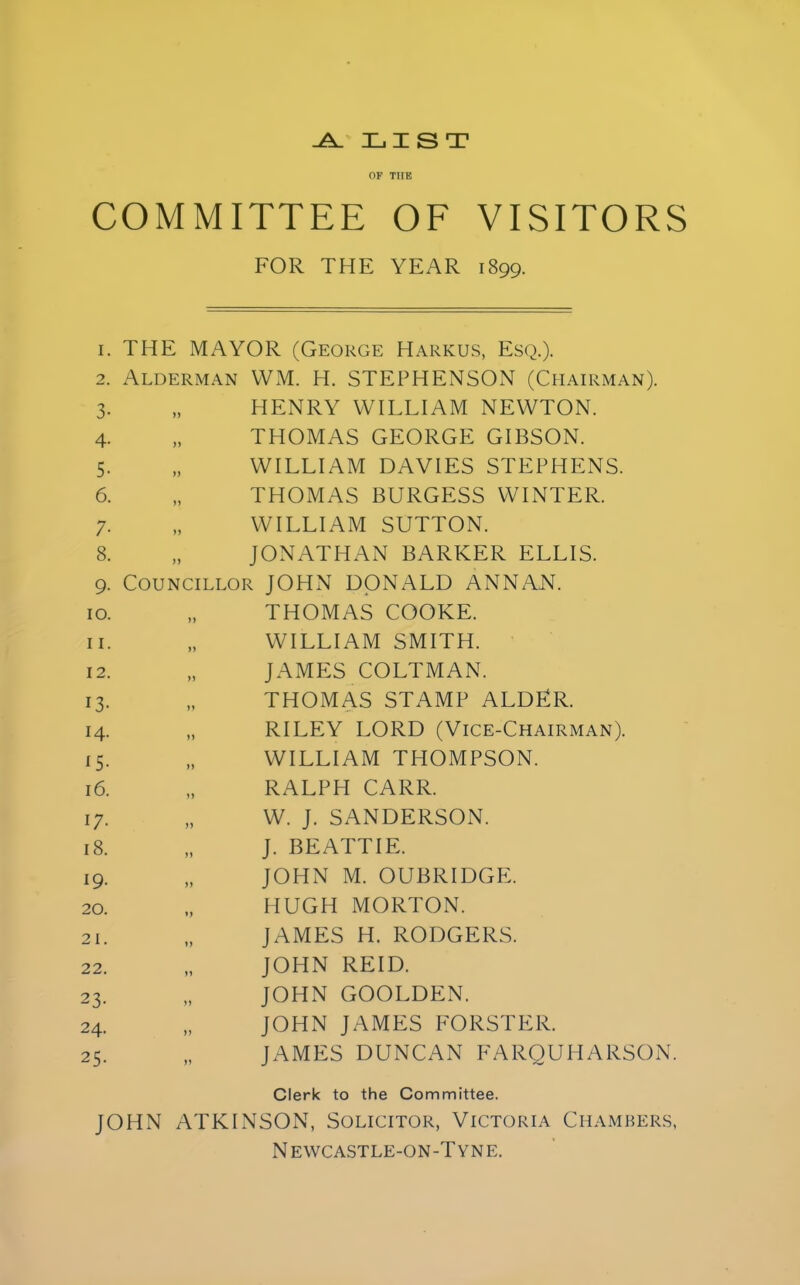 -A. LIST OF THE COMMITTEE OF VISITORS FOR THE YEAR 1899. i. THE MAYOR (George Harkus, Esq.). 2. Alderman WM. H. STEPHENSON (Chairman). 3. „ HENRY WILLIAM NEWTON. 4. „ THOMAS GEORGE GIBSON. 5. „ WILLIAM DAVIES STEPHENS 6. „ THOMAS BURGESS WINTER. 7. „ WILLIAM SUTTON. 8. „ JONATHAN BARKER ELLIS. 9. Councillor JOHN DONALD ANNAN. 10. 11. 12. i3- 14. *5- 16. 17- 18. *9- 20. 21. 22. 23- 24. 25- THOMAS COOKE. WILLIAM SMITH. JAMES COLTMAN. THOMAS STAMP ALDER. RILEY LORD (Vice-Chairman). WILLIAM THOMPSON. RALPH CARR. W. J. SANDERSON. J. BEATTIE. john m. oubridgp:. HUGH MORTON. JAMES H. RODGERS. JOHN REID. JOHN GOOLDEN. JOHN JAMES FORSTER. JAMES DUNCAN FARQUHARSON. Clerk to the Committee. JOHN ATKINSON, Solicitor, Victoria Chambers, N EWCASTLE-ON-T YNE.