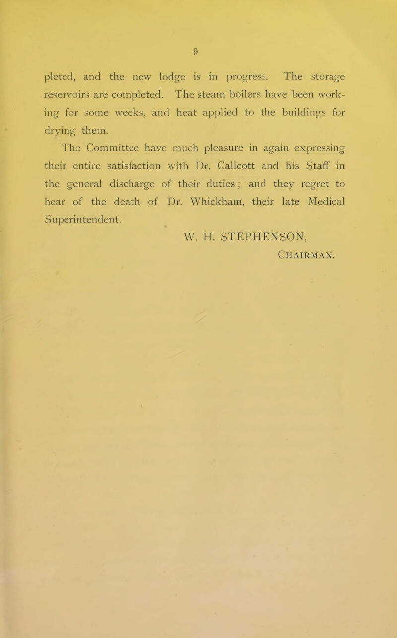 plcted, and the new lodge is in progress. The storage reservoirs are completed. The steam boilers have been work- ing for some weeks, and heat applied to the buildings for drying them. The Committee have much pleasure in again expressing their entire satisfaction with Dr. Callcott and his Staff in the general discharge of their duties; and they regret to hear of the death of Dr. Whickham, their late Medical Superintendent. W. IT STEPHENSON, Chairman.