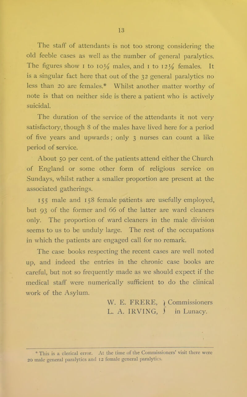 1 he staff of attendants is not too strong considering the old feeble cases as well as the number of general paralytics. The figures show i to io)4 males, and i to 12females. It is a singular fact here that out of the 32 general paralytics no less than 20 are females.* Whilst another matter worthy of note is that on neither side is there a patient who is actively suicidal. The duration of the service of the attendants it not very satisfactory, though 8 of the males have lived here for a period of five years and upwards ; only 3 nurses can count a like period of service. About 50 per cent, of the patients attend either the Church of England or some other form of religious service on Sundays, whilst rather a smaller proportion are present at the associated gatherings. 155 male and 158 female patients are usefully employed, but 93 of the former and 66 of the latter are ward cleaners only. The proportion of ward cleaners in the male division seems to us to be unduly large. The rest of the occupations in which the patients are engaged call for no remark. The case books respecting the recent cases are well noted up, and indeed the entries in the chronic case books are careful, but not so frequently made as we should expect if the medical staff were numerically sufficient to do the clinical work of the Asylum. W. E. FRERE, } Commissioners L. A. IRVING, ) in Lunacy. * This is a clerical error. At the time of the Commissioners’ visit there were 20 male general paralytics and 12 female general paralytics.