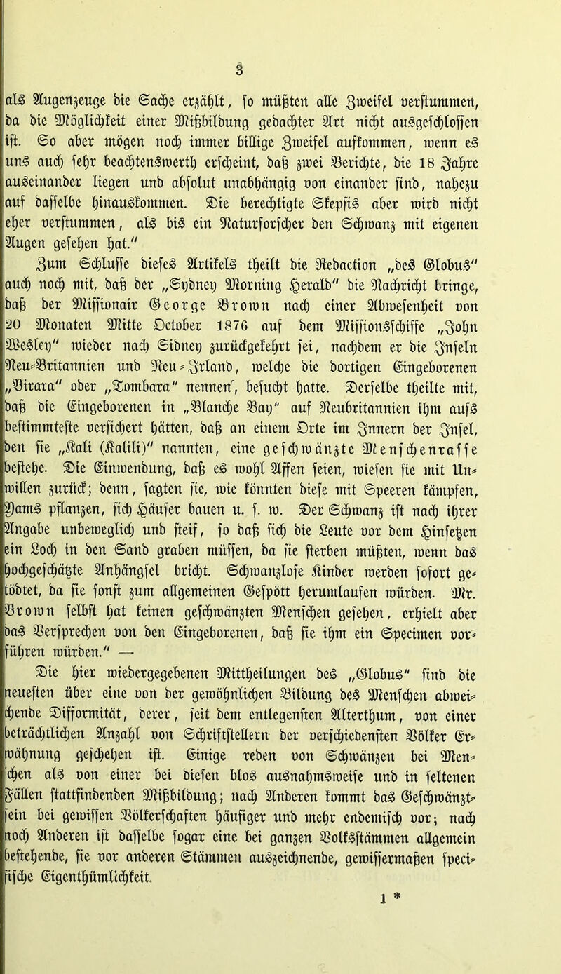 als 2lugen§euge bte ©adhe erzählt, fo müßten alle ßmeifel nerftummen, |ba bte 9Röglid)feit einer üKifjbilbung gebauter Slot nicf)t auSgefchloffen ift. ©o aber mögen nodf immer billige 3meifel auffontmen, menn eS uns audj fef)r beadftenSmerth erfdjeint, bah jroei Söeric^te r bie 18 ^yaljre auSeinanber liegen unb abfolut unabhängig non einanber finb, naheju auf baffelbe IjinauSfommen. SDte berechtigte ©fepfiS aber roitb nicht eher nerflummen, als bis ein fftaturforfdjer ben ©chmanj mit eigenen 2lugen gefehen hat- 3um ©djluffe biefeS SIrtifelS theilt bie dtebaction „beS ©lobuS [auch noch mit, bah ber „©pbnet; äJtorning £>eralb bie Sftad)rid)t bringe, 'ba§ her 3)iiffionair ©cor ge Proton nach einer Slbroefenheit non 20 SOtonaten SRitte Dctober 1876 auf bem SRiffionSfdjiffe „$ohn SßeSlet; raieber nad) ©ibnep jurüdgefehrt fei, nadjbem er bte Unfein 9Reu*$8ritannien unb 9Zeu = ^rlanb, roelche bie bortigen ©ingeborenen „Sirara ober „Sombara nennenr, befugt hatte. SDerfelbe feilte mit, bah bie ©ingeborenen in „Planche 23ap auf Dteubritannien ihm aufs beftimmtefte r>erfid;ert hätten, bah an einem Drte im Innern ber $nfel, ben fie „Jfali ($alili) nannten, eine gefdjmänjte SJtenfchenraffe beftelje. ®ie ©imnenbung, bah eS toohl Slffen feien, triefen fie mit Un= mitten äurüd; benn, fagten fie, raie fönnten biefe mit ©peeren fämpfen, §)amS pflanzen, fid; Käufer bauen u. f. tn. ®er ©chroanj ift nach ihrer Eingabe unberoeglid) unb fteif, fo bah fid) bie Seute nor bem §infe|en ein Soch in ben ©anb graben ntüffen, ba fie fterben mühten, menn baS hochgefdjähte Slnhängfel bridht. ©dnoanglofe ßinber roerben fofort ge* tobtet, ba fie fonft jum allgemeinen ©efpött herumlaufen mürben. dJlr. Proton felbft l;at feinen gefdnoänjten fttienfchen gefehen, erhielt aber DaS SSerfpredjen non ben ©ingeborenen, bah fie ihm ein ©pecinten nor* führen mürben/' — SDie hier miebergegebenen 3Jtittl)eilungen beS „©lobuS finb bie neueften über eine non ber gemöhnlidjen Gilbung beS SRenfchen abmei* ehenbe SDifformität, berer, feit bem entlegenften 2llterthum, non einer beträdjtlidjen Slnjahl non ©chriftftettern ber oerfdhiebenften ißölfer ©r* tnähnung gefcheljen ift. ©inige reben non ©chmänjen bei 3Jten* chen als non einer bei biefen bloS auSnahntSmeife unb in feltenen gälten ftattfinbenben 3Jtihbilbung; nad) Slnberen fommt baS ©efchmän^t* fein bei gemiffen 3Sölferfd;aften häufiger unb mehr enbemifd) nor-, nadh aodh Slnberen ift baffelbe fogar eine bei ganzen SSolfSftämmen allgemein peftehenbe, fie nor anberen ©tämmen auSseidjnenbe, gemiffermahen fpeci* fifdje ©tgenthümlcd;feit. l *