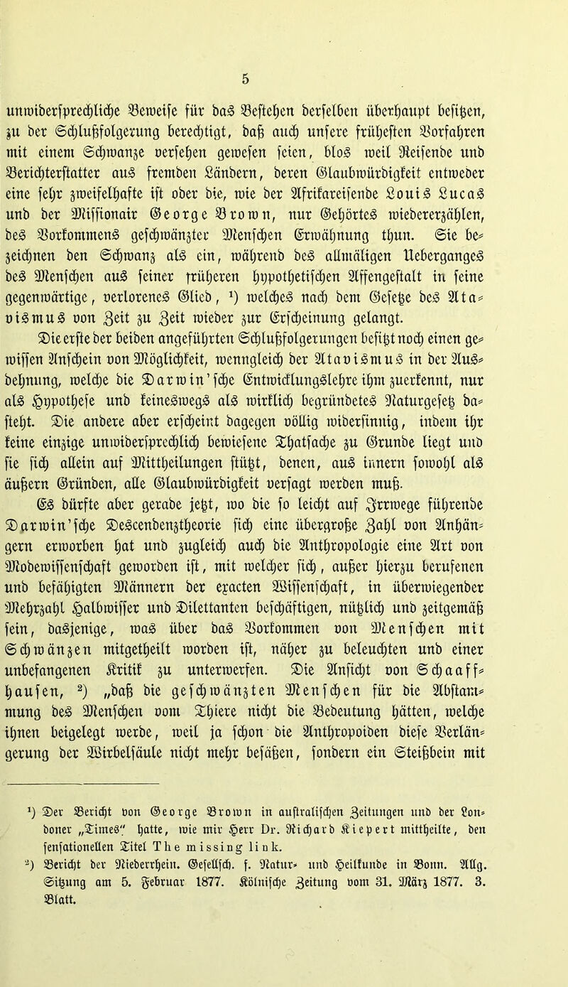 unwiberfprecßlicße 23eweife für baS Sefteßen berfelben überhaupt befißen, $u ber Schlußfolgerung beredjtigt, baß auch unfere früßeften Vorfahren mit einem Schmante oerfeßen gemefen feien, bloS raeil ffteifenbe unb Sericßterftatter aus fremben Sänbern, beren ©laubwürbigfeit entmeber eine feßr gweifelßafte ift ober bie, wie ber SCfrifareifenbe SouiS SucaS unb ber ÜJliffionait ©eorge SBrowit, nur ©eßörteS wiebererjäßlen, beS $orfommenS gefcßwän^ter SDlenfcßen ©rwäßnung tßuu. Sie be* jeicßnen ben Sißwanj als ein, wäßrenb beS allmäligen UebergangeS beS 3Äenfcßen aus feiner süßeren ßppotßetifcßen Slffengeftalt in feine gegenwärtige, oerloreneS ©lieb, J) welcßeS nach bent ©cfeße beS 211a= oiSmuS oon $eü 5U 3eit nneber jur ©rfcßeinung gelangt. SDieerfieber beiben angeführten Schlußfolgerungen befißtnocß einen ge* wiffen älnfcßein oon SJlöglicßfeit, wenngleich ber SltaoiSmuS in ber 2IuS* beßnung, weld;e bie $)arwin’fcße ©ntwicflungSleßre ißm juerfennt, nur als tgrjpotßefe unb feineSwegS als wirfltd; begrünbeteS fRaturgefeß ba* fteßt. ®ie anbere aber erfcßeint bagegen oöllig wiberfinitig, iitbem ißr feine einige unwiberfprccßlicß bewiefeite £ßatfad)e ju ©runbe liegt unb fie ficß allein auf ÜJtittßeilungen ftüßt, benen, auS innern fowoßl als äußern ©rünben, alle ©laubwürbigfeit oerfagt werben muß. ©S bürfte aber gerabe jeßt, wo bie fo leicßt auf Irrwege füßrenbe ®arwin’fd;e SDeScenbenstßeorie fi$ eine übergroße 3aßl oon Slnßän* gern erworben ßat unb jugtetcß and) bie Slntßropologie eine Slrt oon äftobewiffenfdjaft geworben ift, mit weldjer ficß, außer hierzu berufenen unb befähigten Sftännern ber eyacten Söiffenfdjaft, in überwiegenber töleßrjaßl tgalbwiffer unb ^Dilettanten befcßäftigen, nüßließ unb zeitgemäß fein, baSjenige, was über baS ^orfommen oon äRenf djen mit Sdjwänjen mitgetßeilt worben ift, näßer gu beleuchten unb einer unbefangenen £ritif §u unterwerfen. ®ie älnfidjt oon Scßaaff* ßaufen, 2) „baß bie gefeßwän^ten SRenfcßen für bie Slbftant* ntung beS SRenfcßen oom Xßiere nießt bie 23ebeutung ßätten, welche ißnen beigelegt werbe, weil ja feßon bie älntßropoiben biefe Sßerlän* gerung ber Söirbelfäule nießt meßr befäßen, fonbern ein Steißbein mit ’) ®er 33ericf)t bou ©eorge Srown in auftratifdjen 3eitungen unb ber ?on* boner „JimeS Ijatte, wie mir §err Dr. 9ticf;arb Äiepert mittfyeitte, ben fenfationetten £itet The missing link. ‘2) Seridjt ber Stieberrljeiu. ©efettfd). f. Statur* unb £eilfuube in Soun. Mg. ©ifcung am 5. gebruar 1877. Äölnifdje 3eitun9 öom 31. 2/tärj 1877. 3. Statt.