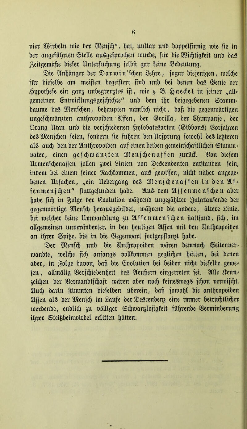 tuet SBirbeln rate bet 3Jfeitf<h, t;at, unflar uttb boppelfinntg raie fte irt bet angeführten ©teile auSgefprochen raurbe, fiit bie 2öid)tigfeit uttb baS ^eitgemäffe btefet Untetfudmng fetbft gat feine Sebeutung. SDte Slnpnget bet ®atrain’fd)en Sehre, fogat biejenigen, raeld)e fiit biefelbe am meiften begeiftett finb unb bei benen baS ©etüe bet ^ppothefe ein ganj unbegrenztes ift, raie j. 23. £aedel in feinet „aE* gemeinen ©ntraidtungSgefchichte unb bent ifjt beigegebenen ©tamm* bäume beS SJlenfchen, behaupten nämlich nid;t, bafj bie gegenroättigeit ungefchraänjten anttjtopoiben • Slffen, bet ©oriEa, bet Stjimpanfe, bet Drang Utan unb bie nerfäjiebenen §t)lobateSarten (©tbbonS) Vorfahren beSfEtenfchen feien, fonbetn fie fügten ben Urfptung foraofjl begleiteten als aud) ben bet Slnthropoiben auf einen beiben gemeinfchaftlichcn ©tamm* tatet, einen gefd>raänjten 2Jtenfchen aff en prücf. 23on biefem Utmenfdienaffen foEen jraei Sinien non ©eScenbenten entftanben fein, inbem bei einem feinet fftadff omroen, aus geraiffen, nicht nähet angege* benen Utfachen, „ein Uebetgang beS 3Jfenfchenaffen in ben 21 f* fenmenfd)en ftattgefunben f;abe. 2lu& bem 2lffenmenfchen abet habe fich in gotse bet (üraotution roähtenb ungezählter Safjrtaufeube bet gegenraättige fJJtenfd) bjerau^gebilbet, raähtenb bie anbete, ältete Sinie, bei welcher feine tlmraanblung p Iffenmenfdjen ftattfanb, fid), im aEgenteinen unneränberter, in ben heutigen Stffen mit ben Slnthtopoiben an ihtet ©pi£e, bis in bie ©egenraatt fortgepflanjt habe. ©et SDfenfch unb bie Slnthtopoiben raäten bemnad) ©edenner- roanbte, welche fid) anfangs toEfontmen geglichen hätten, bei benen abet, in golge batran, baff bie ©nolution bei beiben nicht biefelbe gerne* fen, aEmälig Setfchiebenheü beS 2teufsern eingetteten fei. 2lEe Jfenn* Zeichen bet 23etraanbtfd)aft raäten abet noch feineSroegS fdion oerraifdit. 2lud) batin ftimmten biefelben übetein, bah foroohl bie antl)topoiben Slffen als bet 3Jlenfdj im Saufe bet ©eScenbenz eine immet beträchtlidjer roetbenbe, enblid) p oöEiget ©diraanzlofigfeit fül)tenbe 23erminberung ihtet ©teiffbeinraitbel erlitten hätten.