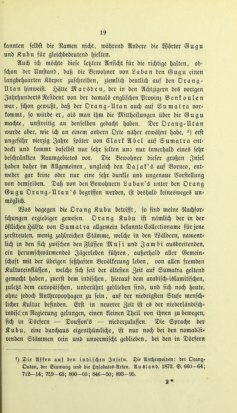 farmten felbft bte Stauten nicfet, wäferenb Anbere bie SBÖrter ©ugu unb Jfubu für gleicfebebeutenb titelten. Aucfe tcfe möcfete biefe letztere Anficfet für bte richtige fealten, ob* fdjon ber llrnftanb, baff bte Sewofener non Saban ben ©ugu einen tangbefeaarten Körper gufdjreüren, jiemtid) beutlicfe auf ben Drang* Utan feinweift. |rätte SJtarSben, ber in ben Adligem beS trorigen $aferfeunbertS Stefibent non ber barnalS englifdjen ißrotrinj Senfoulen mar, fcfeon genrufet, bafe ber Drang*Utan aucfe auf Sumatra tror* fontmt, fo würbe er, atS man ifent bie SJtittfeetlungen über bie ©ugu macfetc, unftreitig an benfetben gebadet feaben. Der Drang*Utan würbe aber, wie icfe an einem anbern Drte näfeer erwäfent feabc, 1) erft ungefähr trterjig ^ufe^e fpäter tron ©larfAbel auf Sumatra ent* bedt unb fommt bafetbft nur fefer fetten unö nur innerfealb eines fefer befcferänfteit StaumgebieteS tror. Die Sewofener biefer grofeen fj-nfel feaben bafeer im Allgemeinen, ungleicfe ben Dajaf’S auf Sonteo, ent* weber gar feine ober nur eine fefer bunfte unb ungenaue Sßorftellung tron bemfelben. Dafe uon ben iöewofenern Saban’S unter ben Drang ©ugu Drang*Utan’S begriffen werben, ift beSfeatb f'eineSwegeS un* möglicfe. 2öaS bagegen bie Drang $ubu betrifft, fo finb meine Stacfefor* fcfeungen ergiebiger gewefen. Drang $ubu ift nämltcfe ber in ber öftltcfeen §älfte tron Sumatra allgemein befannte ©oltcctirrname für jene jerftreuten, wenig jafelreicfeen Stämme, wetcfee in ben SBälbern, nament* liefe in ben fid; §wifd;en bengtüffen SJtuft unb $ambi auSbrettenben, ein feerumfcfewärmenbeS ^dgerleben füferen, aufeerfeatb aller ©entein* fdfeaft mit ber übrigen fefefeaften Setrölferung leben, oott allen frembett Kultureinftüffen, wetcfee fiefe feit ber älteften auf Sumatra geltenb gemaefet feaben, juerft bem inbifefeen, feierauf bettt arabifcfe*i3famitifcfeen, plefet bem europäifefeen, unberüfert geblieben finb, unb fid) noefe feeute, ofene jebod) Antferopopfeagen §u fein, auf ber niebrigften Stufe menfefe* liefeer JMtur befinben. @rft in neuerer $eit ift eS ber nieberlänbifcfe* inbifd;en Regierung gelungen, einen Keinen Dfeeil tron ifenen ju bewegen, fid; in Dörfern — Douffon’S — nieberjulaffen. Die Spracfee ber $ubu, eine burcfeauS eigentfeümlicfee, ift nur noefe bei ben nomabifi* renben Stämmen rein unb unoermifefet geblieben, bei ben in Dörfern l) S5ie Stffen auf beit inbiftfeen Snfetn. Sie Stnttjropoiben: bet Drang* Dutan, ber ©iamang unb bie §t)tobate8*2lrten. 9tu Staub. 1872. ©.660—64; 712—14; 759—63; 800-03 ; 846 -50 ; 893-95. 2*