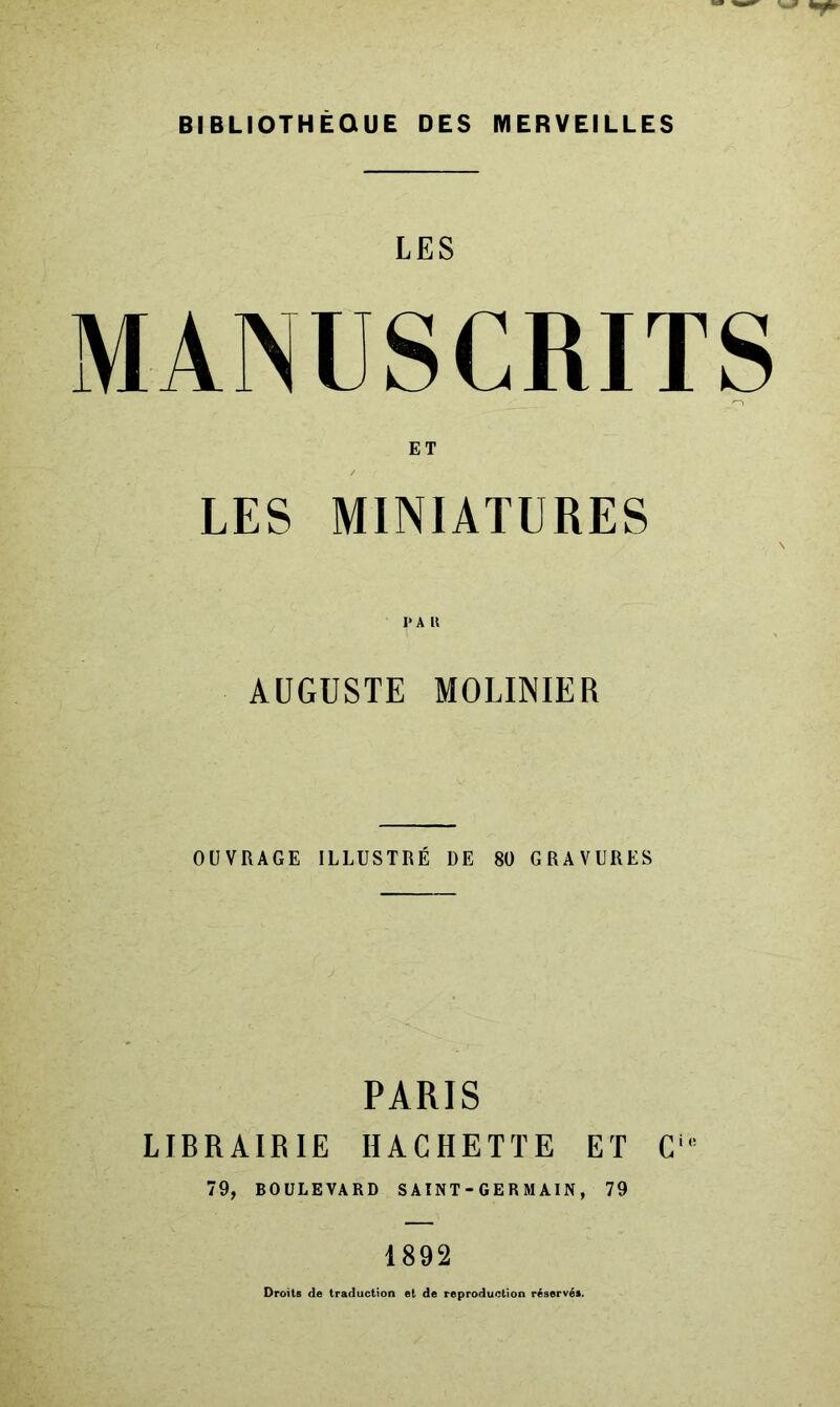 BIBLIOTHÈQUE DES MERVEILLES LES MANUSCRITS ET LES MINIATURES I>A U AUGUSTE MOLINIER OÜVRAGE ILLUSTRÉ DE 80 GRAVURES PARIS LIBRAIRIE HACHETTE ET C' 79, BOULEVARD SAINT-GERM AIN, 79 1892 Droits de traduction et de reproduction réservés.