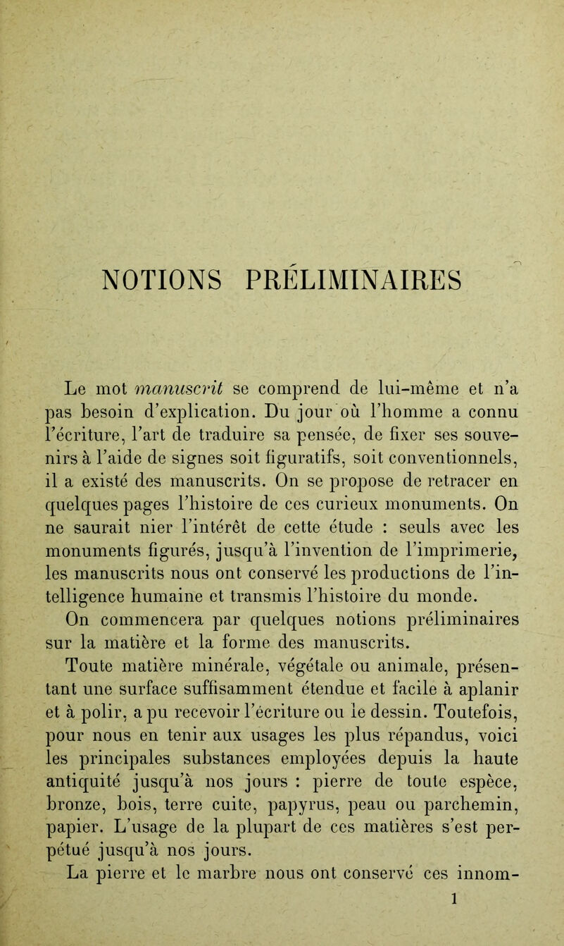 NOTIONS PRELIMINAIRES Le mot manuscrit se comprend de lui-même et n’a pas besoin d’explication. Du jour où l’homme a connu l’écriture, l’art de traduire sa pensée, de fixer ses souve- nirs à l’aide de signes soit figuratifs, soit conventionnels, il a existé des manuscrits. On se propose de retracer en quelques pages l’histoire de ces curieux monuments. On ne saurait nier l’intérêt de cette étude : seuls avec les monuments figurés, jusqu’à l’invention de l’imprimerie, les manuscrits nous ont conservé les productions de l’in- telligence humaine et transmis l’histoire du monde. On commencera par quelques notions préliminaires sur la matière et la forme des manuscrits. Toute matière minérale, végétale ou animale, présen- tant une surface suffisamment étendue et facile à aplanir et à polir, a pu recevoir l’écriture ou le dessin. Toutefois, pour nous en tenir aux usages les plus répandus, voici les principales substances employées depuis la haute antiquité jusqu’à nos jours : pierre de toute espèce, bronze, bois, terre cuite, papyrus, peau ou parchemin, papier. L’usage de la plupart de ces matières s’est per- pétué jusqu’à nos jours. La pierre et le marbre nous ont conservé ces innom-