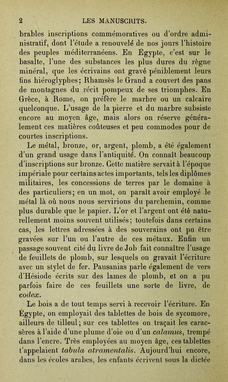 brables inscriptions commémoratives ou d’ordre admi- nistratif, dont l’étude a renouvelé de nos jours l’histoire des peuples méditerranéens. En Égypte, c’est sur le basalte, l’une des substances les plus dures du règne minéral, que les écrivains ont gravé péniblement leurs fins hiéroglyphes; Rbamsès le Grand a couvert des pans de montagnes du récit pompeux de ses triomphes. En Grèce, à Rome, on préfère le marbre ou un calcaire quelconque. L’usage de la pierre et du marbre subsiste encore au moyen âge, mais alors on réserve généra- lement ces matières coûteuses et peu commodes pour de courtes inscriptions. Le métal, bronze, or, argent, plomb, a été également d’un grand usage dans l’antiquité. On connaît beaucoup d’inscriptions sur bronze. Cette matière servait à l’époque impériale pour certains actes importants, tels les diplômes militaires, les concessions de terres par le domaine à des particuliers; en un mot, on paraît avoir employé le métal là où nous nous servirions du parchemin, comme plus durable que le papier. L’or et l’argent ont été natu- rellement moins souvent utilisés; toutefois dans certains cas, les lettres adressées à des souverains ont pu être gravées sur l’un ou l’autre de ces métaux. Enfin un passage souvent cité du livre de Job fait connaître l’usage de feuillets de plomb, sur lesquels on gravait l’écriture avec un stylet de fer. Pausanias parle également de vers d’Hésiode écrits sur des lames de plomb, et on a pu parfois faire de ces feuillets une sorte de livre, de codex. Le bois a de tout temps servi à recevoir l’écriture. En Égypte, on employait des tablettes de bois de sycomore, ailleurs de tilleul ; sur ces tablettes on traçait les carac- sères à l’aide d’une plume d’oie ou d’un calamus, trempé dans l’encre. Très employées au moyen âge, ces tablettes t’appelaient tabula atramentalis. Aujourd’hui encore, dans les écoles arabes, les enfants écrivent sous la dictée