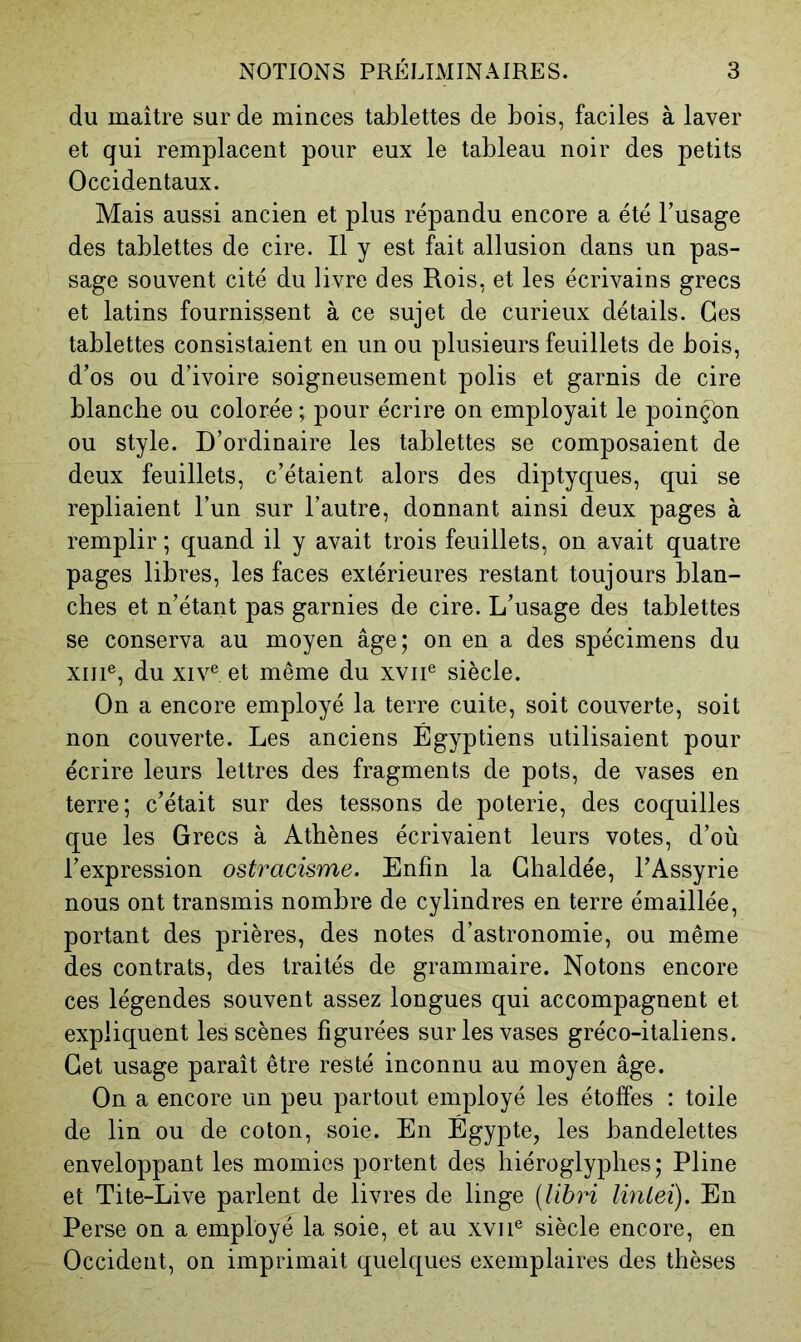 du maître sur de minces tablettes de bois, faciles à laver et qui remplacent pour eux le tableau noir des petits Occidentaux. Mais aussi ancien et plus répandu encore a été Fusage des tablettes de cire. Il y est fait allusion dans un pas- sage souvent cité du livre des Rois, et les écrivains grecs et latins fournissent à ce sujet de curieux détails. Ges tablettes consistaient en un ou plusieurs feuillets de bois, d’os ou d’ivoire soigneusement polis et garnis de cire blanche ou colorée ; pour écrire on employait le poinçon ou style. D’ordinaire les tablettes se composaient de deux feuillets, c’étaient alors des diptyques, qui se repliaient l’un sur l’autre, donnant ainsi deux pages à remplir ; quand il y avait trois feuillets, on avait quatre pages libres, les faces extérieures restant toujours blan- ches et n’étant pas garnies de cire. L’usage des tablettes se conserva au moyen âge; on en a des spécimens du XIII®, du XIV® et même du xvii® siècle. On a encore employé la terre cuite, soit couverte, soit non couverte. Les anciens Égyptiens utilisaient pour écrire leurs lettres des fragments de pots, de vases en terre; c’était sur des tessons de poterie, des coquilles que les Grecs à Athènes écrivaient leurs votes, d’où l’expression ostracisme. Enfin la Ghaldée, l’Assyrie nous ont transmis nombre de cylindres en terre émaillée, portant des prières, des notes d’astronomie, ou même des contrats, des traités de grammaire. Notons encore ces légendes souvent assez longues qui accompagnent et expliquent les scènes figurées sur les vases gréco-italiens. Get usage paraît être resté inconnu au moyen âge. On a encore un peu partout employé les étoffes : toile de lin ou de coton, soie. En Égypte, les bandelettes enveloppant les momies portent des hiéroglyphes; Pline et Tite-Live parlent de livres de linge [lihri linlei). En Perse on a employé la soie, et au xvii® siècle encore, en Occident, on imprimait quelques exemplaires des thèses