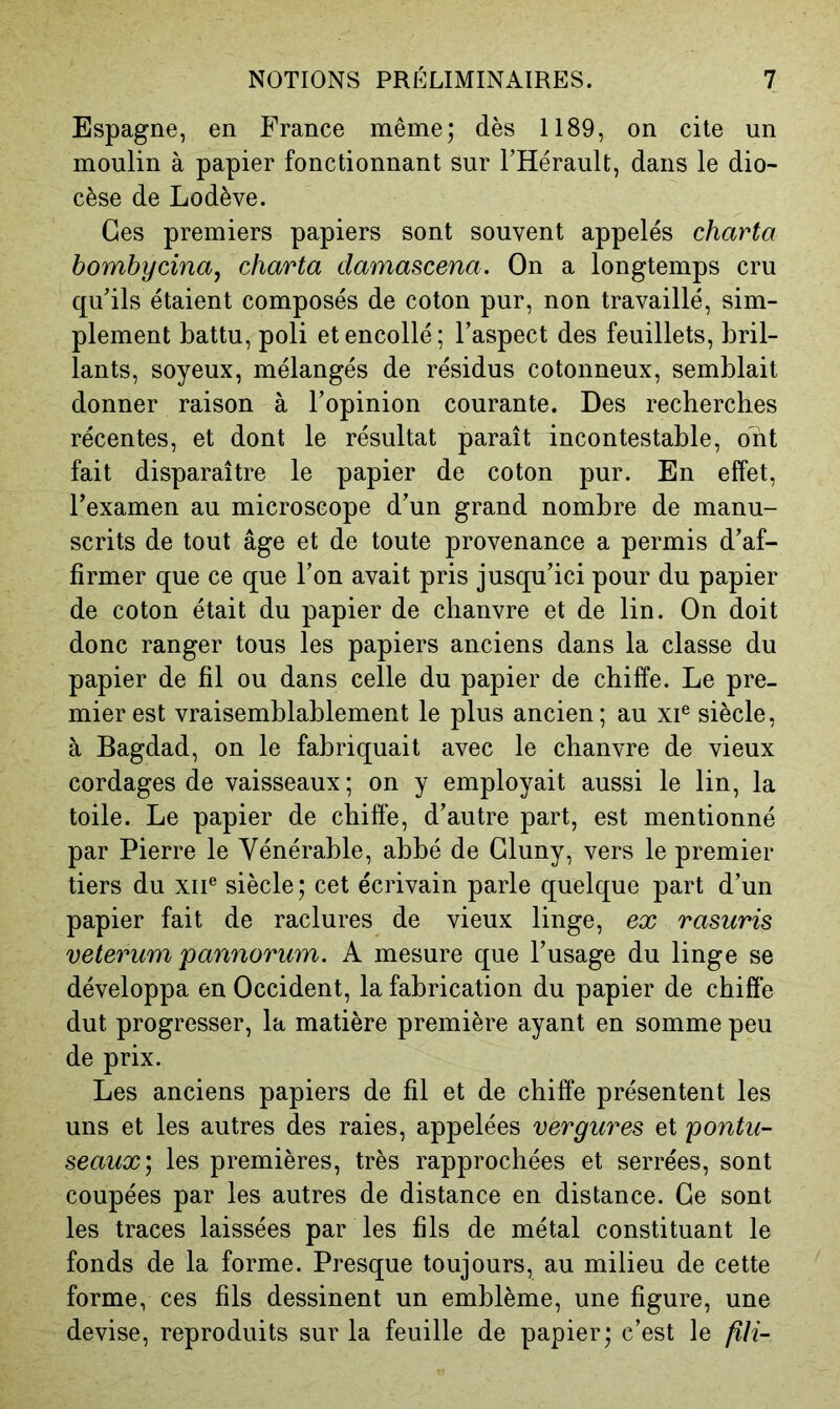 Espagne, en France même; dès 1189, on cite un moulin à papier fonctionnant sur l’Hérault, dans le dio- cèse de Lodève. Ces premiers papiers sont souvent appelés charta bombycinaj charta damascena. On a longtemps cru qu’ils étaient composés de coton pur, non travaillé, sim- plement battu, poli et encollé ; l’aspect des feuillets, bril- lants, soyeux, mélangés de résidus cotonneux, semblait donner raison à l’opinion courante. Des recherches récentes, et dont le résultat paraît incontestable, ont fait disparaître le papier de coton pur. En effet, l’examen au microscope d’un grand nombre de manu- scrits de tout âge et de toute provenance a permis d’af- firmer que ce que l’on avait pris jusqu’ici pour du papier de coton était du papier de chanvre et de lin. On doit donc ranger tous les papiers anciens dans la classe du papier de fil ou dans celle du papier de chiffe. Le pre- mier est vraisemblablement le plus ancien; au xi® siècle, à Bagdad, on le fabriquait avec le chanvre de vieux cordages de vaisseaux; on y employait aussi le lin, la toile. Le papier de chiffe, d’autre part, est mentionné par Pierre le Vénérable, abbé de Gluny, vers le premier tiers du xii® siècle; cet écrivain parle quelque part d’un papier fait de raclures de vieux linge, ex rasuris veterum pannorum. A mesure que l’usage du linge se développa en Occident, la fabrication du papier de chiffe dut progresser, la matière première ayant en somme peu de prix. Les anciens papiers de fil et de chiffe présentent les uns et les autres des raies, appelées vergures et pontu- seaux', les premières, très rapprochées et serrées, sont coupées par les autres de distance en distance. Ce sont les traces laissées par les fils de métal constituant le fonds de la forme. Presque toujours, au milieu de cette forme, ces fils dessinent un emblème, une figure, une devise, reproduits sur la feuille de papier; c’est le fUi-