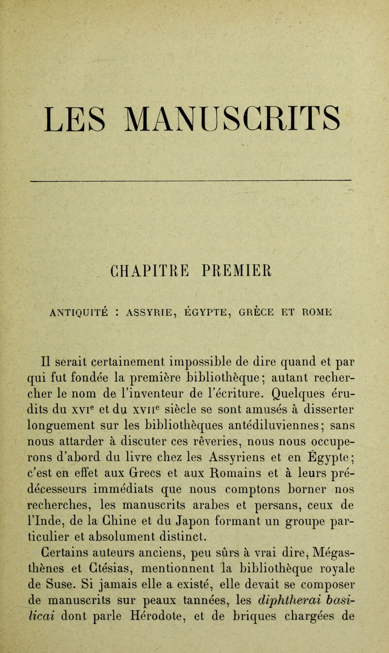 CHAPITRE PREMIER ANTIQUITÉ : ASSYRIE, ÉGYPTE, GRECE ET ROME Il serait certainement impossible de dire quand et par qui fut fondée la première bibliothèque ; autant recher- cher le nom de l’inventeur de l’écriture. Quelques éru- dits du XVI® et du xvii® siècle se sont amusés à disserter longuement sur les bibliothèques antédiluviennes; sans nous attarder à discuter ces rêveries, nous nous occupe- rons d’abord du livre chez les Assyriens et en Égypte ; c’est en effet aux Gfrecs et aux Romains et à leurs pré- décesseurs immédiats que nous comptons borner nos recherches, les manuscrits arabes et persans, ceux de l’Inde, de la Chine et du Japon formant un groupe par- ticulier et absolument distinct. Certains auteurs anciens, peu sûrs à vrai dire, Mégas- thènes et Gtésias, mentionnent la bibliothèque royale de Suse. Si jamais elle a existé, elle devait se composer de manuscrits sur peaux tannées, les diphtherai basi- Hcai dont parle Hérodote, et de briques chargées de