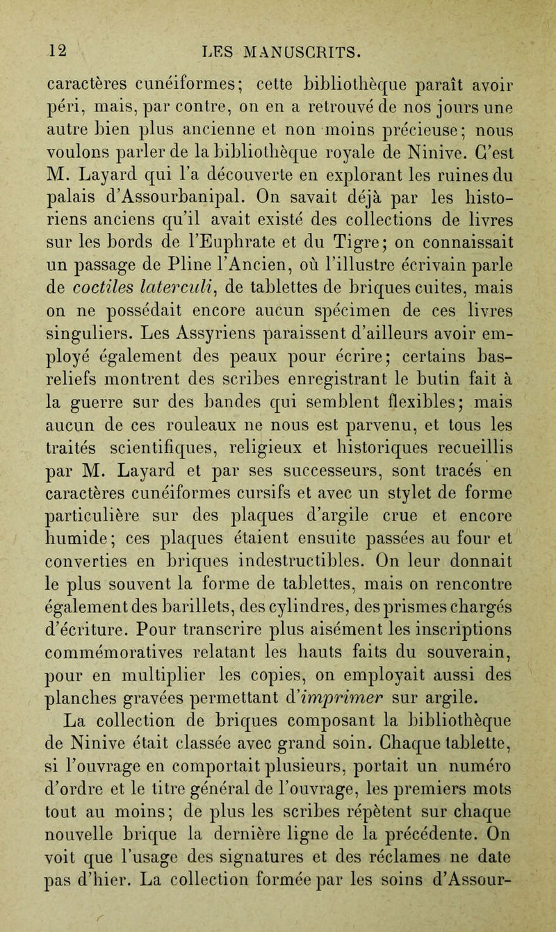 caractères cunéiformes; cette bibliothèque paraît avoir péri, mais, par contre, on en a retrouvé de nos jours une autre bien plus ancienne et non moins précieuse; nous voulons parler de la bibliothèque royale de Ninive. C’est M. Layard qui l’a découverte en explorant les ruines du palais d’Assourbanipal. On savait déjà par les histo- riens anciens qu’il avait existé des collections de livres sur les bords de l’Euphrate et du Tigre; on connaissait un passage de Pline l’Ancien, où l’illustre écrivain parle de coctiles laterculi^ de tablettes de briques cuites, mais on ne possédait encore aucun spécimen de ces livres singuliers. Les Assyriens paraissent d’ailleurs avoir em- ployé également des peaux pour écrire; certains bas- reliefs montrent des scribes enregistrant le butin fait à la guerre sur des bandes qui semblent flexibles; mais aucun de ces rouleaux ne nous est parvenu, et tous les traités scientifiques, religieux et historiques recueillis par M. Layard et par ses successeurs, sont tracés en caractères cunéiformes cursifs et avec un stylet de forme particulière sur des plaques d’argile crue et encore humide; ces plaques étaient ensuite passées au four et converties en briques indestructibles. On leur donnait le plus souvent la forme de tablettes, mais on rencontre également des barillets, des cylindres, des prismes chargés d’écriture. Pour transcrire plus aisément les inscriptions commémoratives relatant les hauts faits du souverain, pour en multiplier les copies, on employait aussi des planches gravées permettant à'imprimer sur argile. La collection de briques composant la bibliothèque de Ninive était classée avec grand soin. Chaque tablette, si l’ouvrage en comportait plusieurs, portait un numéro d’ordre et le titre général de l’ouvrage, les premiers mots tout au moins; de plus les scribes répètent sur chaque nouvelle brique la dernière ligne de la précédente. On voit que l’usage des signatures et des réclames ne date pas d’hier. La collection formée par les soins d’Assour-