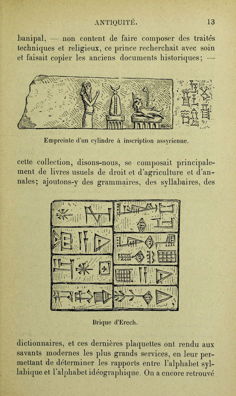 l3anipal, — non content de faire composer des traités techniques et religieux, ce prince recherchait avec soin et faisait copier les anciens documents historiques; — Empreinte d’un cylindre à inscription assyrienne. cette collection, disons-nous, se composait principale- ment de livres usuels de droit et d’agriculture et d’an- nales; ajoutons-y des grammaires, des syllabaires, des dictionnaires, et ces dernières plaquettes ont rendu aux savants modernes les plus grands services, en leur per- mettant de déterminer les rapports entre l’alphabet syl- labique et l’alphabet idéographique. On a encore retrouvé