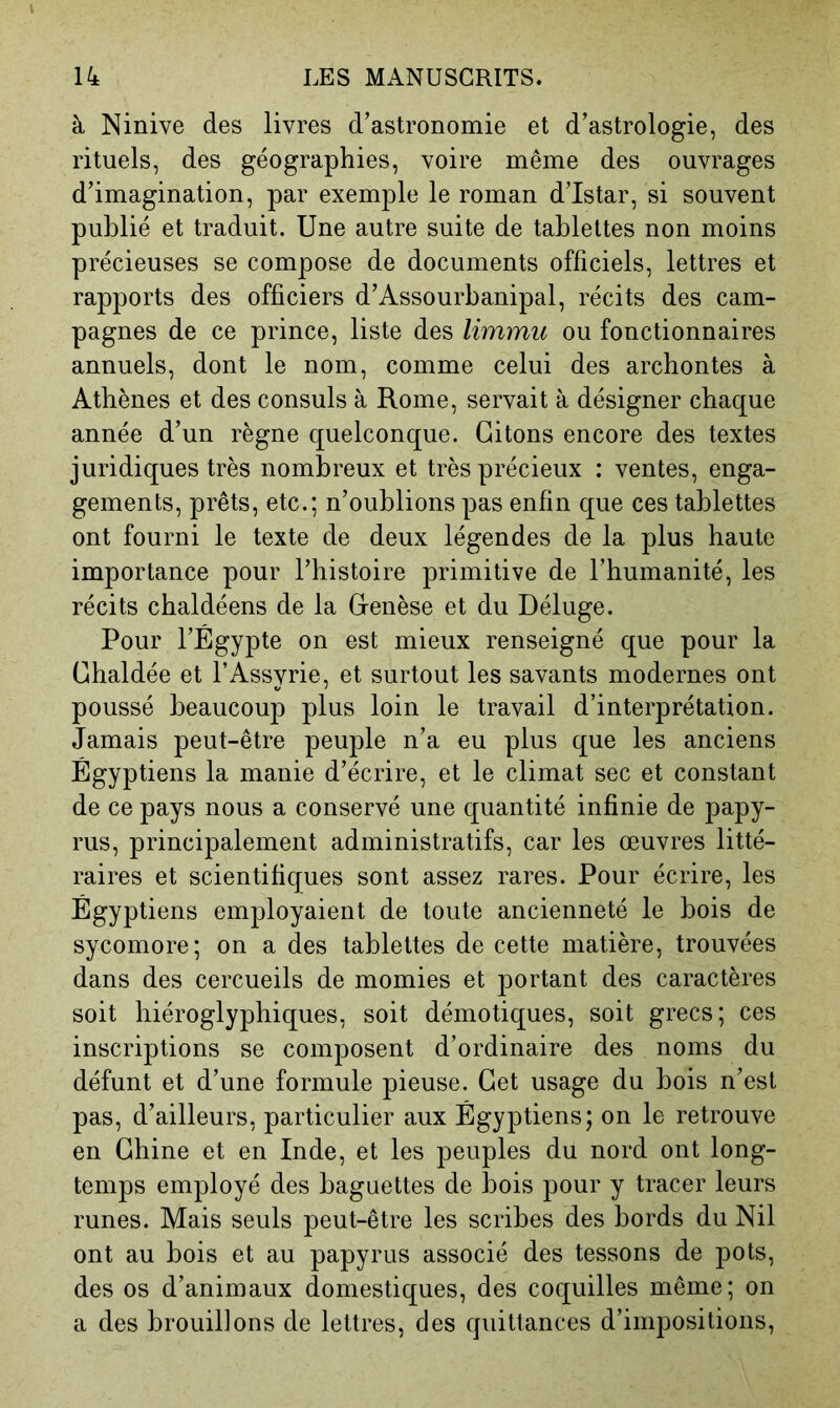 à Ninive des livres d’astronomie et d’astrologie, des rituels, des géographies, voire même des ouvrages d’imagination, par exemple le roman d’Istar, si souvent publié et traduit. Une autre suite de tablettes non moins précieuses se compose de documents officiels, lettres et rapports des officiers d’Assourbanipal, récits des cam- pagnes de ce prince, liste des limmu ou fonctionnaires annuels, dont le nom, comme celui des archontes à Athènes et des consuls à Rome, servait à désigner chaque année d’un règne quelconque. Citons encore des textes juridiques très nombreux et très précieux : ventes, enga- gements, prêts, etc.; n’oublions pas enfin que ces tablettes ont fourni le texte de deux légendes de la plus haute importance pour l’histoire primitive de l’humanité, les récits chaldéens de la Cenèse et du Déluge. Pour l’Égypte on est mieux renseigné que pour la Chaldée et l’Assyrie, et surtout les savants modernes ont poussé beaucoup plus loin le travail d’interprétation. Jamais peut-être peuple n’a eu plus que les anciens Égyptiens la manie d’écrire, et le climat sec et constant de ce pays nous a conservé une quantité infinie de papy- rus, principalement administratifs, car les œuvres litté- raires et scientifiques sont assez rares. Pour écrire, les Égyptiens employaient de toute ancienneté le bois de sycomore; on a des tablettes de cette matière, trouvées dans des cercueils de momies et portant des caractères soit hiéroglyphiques, soit démotiques, soit grecs; ces inscriptions se composent d’ordinaire des noms du défunt et d’une formule pieuse. Cet usage du bois n’est pas, d’ailleurs, particulier aux Égyptiens; on le retrouve en Chine et en Inde, et les peuples du nord ont long- temps employé des baguettes de bois pour y tracer leurs runes. Mais seuls peut-être les scribes des bords du Nil ont au bois et au papyrus associé des tessons de pots, des os d’animaux domestiques, des coquilles même; on a des brouillons de lettres, des quittances d’impositions.